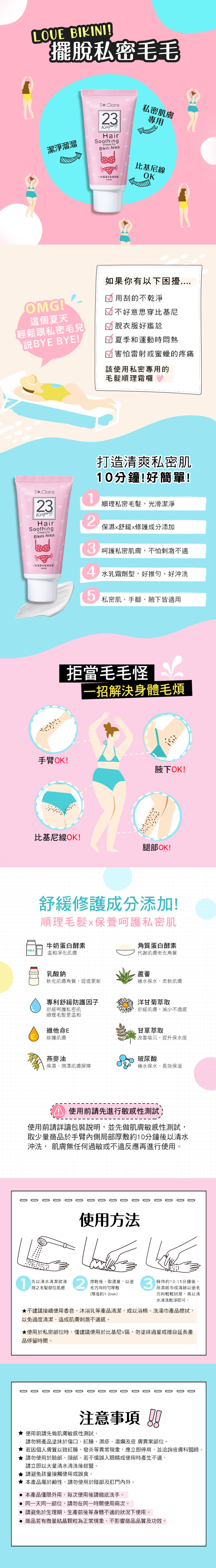 LOUE BIKINI!擺脫私密毛毛潔淨S Clare23HairSoothingCream ForBikini Area私密肌膚專用OMG!這個夏天輕鬆跟私密毛兒BYE BYE!比基尼線OK一溜溜如果你有以下困擾用刮的不乾淨 不好意思穿比基尼脫衣服好尷尬夏季和運動時悶熱害怕雷射或蜜蠟的疼痛該使用私密專用的霜囉打造清爽私密肌0分鐘!好簡單!S.Clare23HairSoothingCream ForBikini Area1順私密毛髮,光滑潔淨2保濕舒緩修護成分添加呵護私密肌膚,不怕刺激不適溜溜毛髮順理 水乳霜劑型,好推勻好沖洗5私密肌、手腳、腋下皆適用拒當毛毛怪一招解決身體毛煩手臂OK!腋下OK!比基尼線OK!腿部OK!舒緩修護成分添加!順理毛髮保養呵護私密肌牛奶蛋白酵素MILK溫和淨化肌膚角質蛋白酵素代謝肌膚老化角質乳酸鈉蘆薈軟化肌膚角質,促進更新補水保水,柔軟肌膚專利舒緩防護因子洋甘菊萃取舒緩呵護私密肌順理毛髮更溫和維他命E修護肌膚舒緩肌膚,減少不適感甘草萃取改 善 暗沉,提升保水度燕麥油玻尿酸保濕、潤澤肌膚屏障補水保水,長效保溼使用前請先進行敏感性測試,使用前請詳讀包裝說明,並先做肌膚敏感性測試,取少量商品於手臂內側局部厚敷約10分鐘後以清水沖洗, 肌膚無任何過敏或不適反應再進行使用。使用方法毛方向均匀厚敷1先以清水清潔欲清理之毛髮部位肌膚2擦乾後,取適量,以逆3靜待約10-15分鐘後,用濕紙巾或海綿以逆毛方向輕輕拭擦,再以清水清洗乾淨即可。(厚度約12mm)不建議接續使用香皂、沐浴乳等產品清潔,或以浴棉、洗澡巾產品擦拭,以免過度清潔,造成肌膚刺激不適感。使用於私密部位時,僅建議使用於比基尼V區,勿塗抹過量或擅自延長產品停留時間。0000000000000000注意事項 !! 使用前請先做肌膚敏感性測試,請勿將產品塗抹於傷口、、濕疹、潰爛及異常部位。★ 若因個人膚質以致紅腫、發炎等異常現象,應立即停用,並洽詢皮 膚 科醫師。★請勿使用於臉部、頭部,若不慎誤入眼睛或使用時產生不適,請立即以大量清水清洗後就醫。★請避免孩童接觸使用或誤食。★本產品屬於鹼性,請勿使用於陰部及肛門內外。 本產品僅限外用,每次使用後請徹底洗手。 同一天同一部位,請勿在同一時間使用兩次。 請避免於生理期、生產前後等身體不適的狀況下使用。 商品若有微量結晶顆粒為正常現象,不影響商品品質及功效。