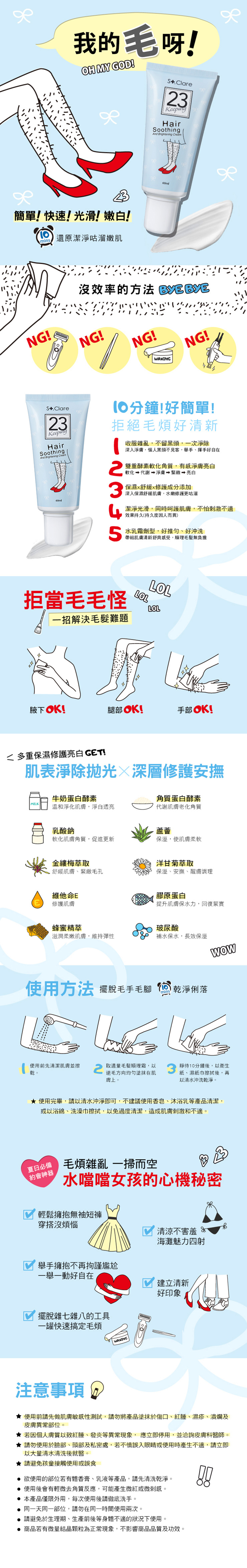 我的毛呀!OH MY GOD!簡單!快速!光滑!嫩白!min還原潔淨咕溜嫩肌NG!S.Clare23KeepingHairSoothingAnd Brightening Cream沒效率的方法 NG!NG!WAXINGNG!sS.Clare23KeepingHairSoothingAnd Brightening Cream60ml分鐘!好簡單!拒絕毛好清新收服雜亂,不留黑頭,一次淨除深入淨膚,惱人黑頭不見客,舉手、揮手好自在雙重酵素軟化角質,有感淨膚亮白軟化 代謝 淨膚  亮白保濕舒緩修護成分添加深入保濕舒緩肌膚,水嫩修護更咕溜潔淨光滑,同時呵護肌膚,不怕刺激不適效果持久(持久度因人而異)水乳霜劑型,好推勻、好沖洗帶給肌膚清新舒爽感受,順理毛髮無負擔拒當毛毛怪LOLLOLLOL一招解決毛髮難題腋下OK!腿部OK!手部OK!多重保濕修護亮白 !肌表淨除抛光深層修護安撫牛奶蛋白酵素角質蛋白酵素MILK 溫和淨化肌膚,淨白透亮代謝肌膚老化角質乳酸鈉蘆薈軟化肌膚角質,促進更新保溼,使肌膚柔軟金縷梅萃取舒緩肌膚、緊緻毛孔維他命E修護肌膚蜂蜜精萃洋甘菊萃取保溼、安撫、醒膚調理膠原蛋白提升肌膚保水力,回復緊實滋潤柔嫩肌膚,維持彈性玻尿酸補水保水,長效保溼WOW使用方法 擺脫毛手毛腳乾淨俐落使用前先清潔肌膚並擦2取適量毛髮順理霜,以靜待10分鐘後,以衛生乾。逆毛方向均勻塗抹在肌膚上。紙、濕紙巾擦拭後,再以清水沖洗乾淨。 使用完畢,請以清水沖淨即可,不建議使用香皂、沐浴乳等產品清潔,或以浴綿、洗澡巾擦拭,以免過度清潔,造成肌膚刺激和不適。夏日必備約會神器毛煩雜亂一掃而空水噹噹女孩的心機秘密輕鬆擁抱無袖短褲穿搭沒煩惱清涼不害羞 海灘魅力四射舉手擁抱不再拘謹尷尬一舉一動好自在建立清新好印象擺脫雜七雜八的工具一罐快速搞定毛煩WAXING注意事項 使用前請先做肌膚敏感性測試,請勿將產品塗抹於傷口、紅腫、濕疹、潰爛及皮膚異常部位。 若因個人膚質以致紅腫、發炎等異常現象,應立即停用,並洽詢皮膚科醫師。★請勿使用於臉部、頭部及私密處,若不慎誤入眼睛或使用時產生不適,請立即以大量清水清洗後就醫。★請避免孩童接觸使用或誤食 欲使用的部位若有體香膏、乳液等產品,請先清洗乾淨。 使用後會有輕微去角質反應,可能產生微紅或微刺感。 本產品僅限外用,每次使用後請徹底洗手。 同一天同一部位,請勿在同一時間使用兩次。 請避免於生理期、生產前後等身體不適的狀況下使用。 商品若有微量結晶顆粒為正常現象,不影響商品品質及功效。