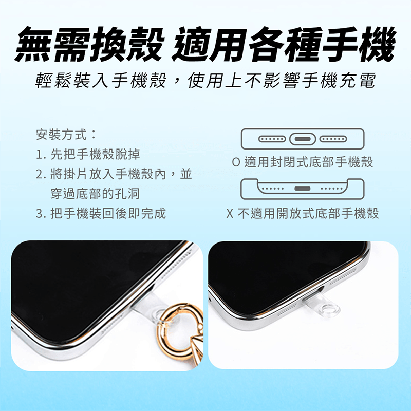 無需換殼 適用各種手機輕鬆裝入手機殼,使用上不影響手機充電安裝方式:1. 先把手機殼脫掉2. 將掛片放入手機殼內,並穿過底部的孔洞O適用封閉式底部手機殼3. 把手機裝回後即完成X不適用開放式底部手機殼