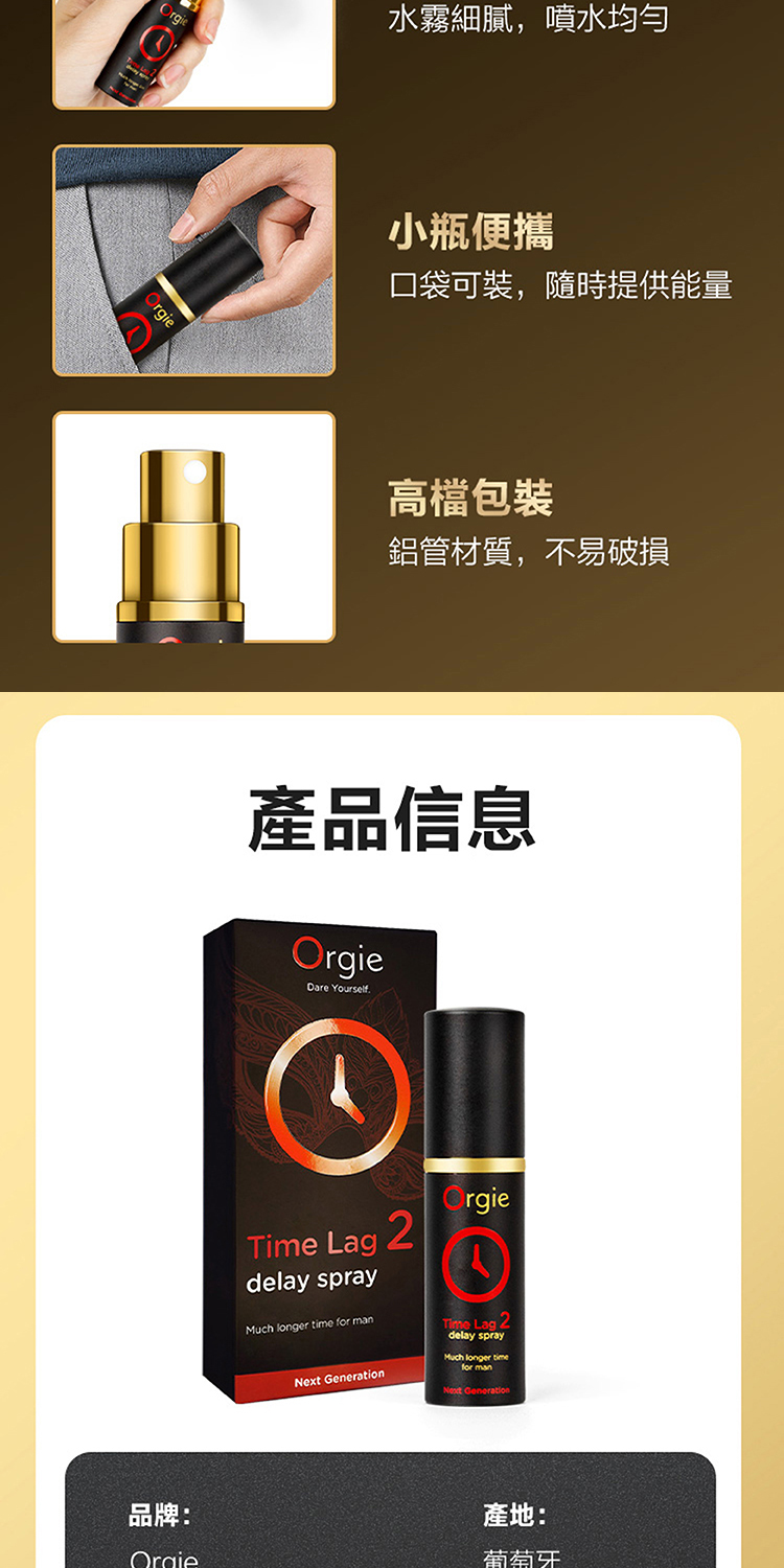 rgie水霧細膩,噴水均勻小瓶便攜口袋可裝,隨時提供能量高檔包裝鋁管材質,不易破損產品信息OrgieDare YourselfTime Lagdelay sprayMuch longer time for man Generation2rgieTime Lag 2delay sprayMuch longer timeNext Generation品牌:Orgie產地:葡萄牙