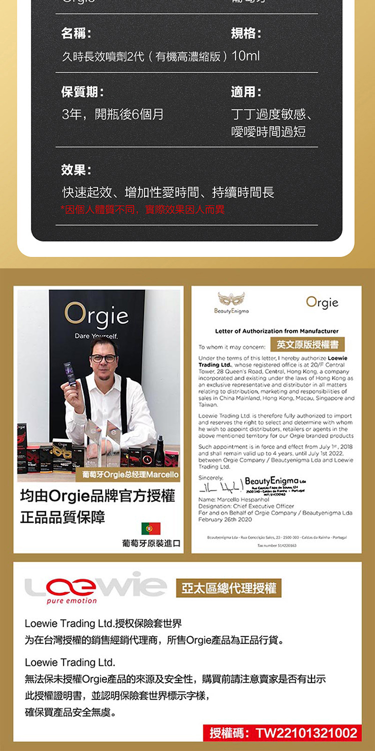 名稱:規格:久時長效噴劑2代(有機高版)0ml保質期:適用:3年開瓶後6個月丁丁度敏感、嘤嘤時間過短效果:快速起效、增加性愛時間、持續時間長*因個人體質不同實際效果因人而異OrgieDare Yourself葡萄牙Orgie总经理Marcello均由Orgie品牌官方授權 EnigmaOrgieLetter of Authorization from ManufacturerTo whom it may concern:英文原版授權書Under the terms of this letter I hereby authorize LoewieTrading Ltd whose registered office is at 20/F CentralTower 28 Queens Road Central Hong Kong a companyincorporated and existing under the laws of Hong Kong asan exclusive representative and distributor in all mattersrelating to distribution marketing and responsibilities ofsales in China Mainland, Hong Kong, Macau, Singapore andTaiwanLoewie Trading Ltd. is therefore fully authorized to importand reserves the right to select and determine with whomhe wish to appoint distributors, retailers or agents in theabove mentioned territory for our Orgie branded productsSuch appointment is in force and effect from July 1, 2018and shall remain valid up to 4 years. until July 1st 2022.between Orgie Company/enigma  and LoewieTrading Ltd.Sincerely.Beauty Enigma Name: Marcello HespanholDesignation: Chief Executive OfficerFor and on Behalf of Orgie Company/Beautyenigma LFebruary 26th 2020正品品質保障葡萄牙原裝進口 Lda,  , .  da .   514220163 區總代理授權pure emotionLoewie Trading Ltd.授权保險套世界为在台灣授權的銷售經銷代理商,所售Orgie產品為正品行货Loewie Trading Ltd.無法保未授權Orgie產品的來源及安全性,購買前請注意賣家是否有出示此授權證明書,並認明保險套世界標示字樣,確保買產品安全無虞。授權碼:TW22101321002