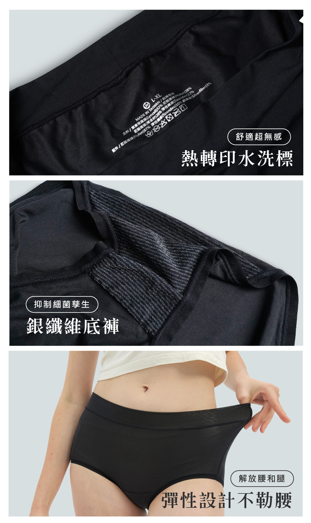 主料/ L-XL彈性Spandex)10% (Silverfiber)3%MADE IN TAIWAN/台灣製造配件/ )32%纖維( 抑制細菌孳生銀纖維底褲舒適超無感熱轉印水洗標解放腰和腿彈性設計不勒腰