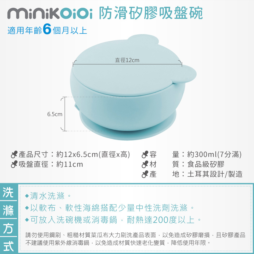 適用年齡6 個月以上，產品尺寸約12x6.5cm(直徑x高)，容量：約300ml(7分滿)，吸盤直徑：約11cm，材質：食品級矽膠，產 地：土耳其設計/製造。建議清水洗滌，以軟布、軟性海綿搭配少量中性洗劑洗滌。可放入洗碗機或消毒鍋，耐熱達200度以上。請勿使用鋼刷、粗糙材質菜瓜布大力及紫外線消毒鍋。