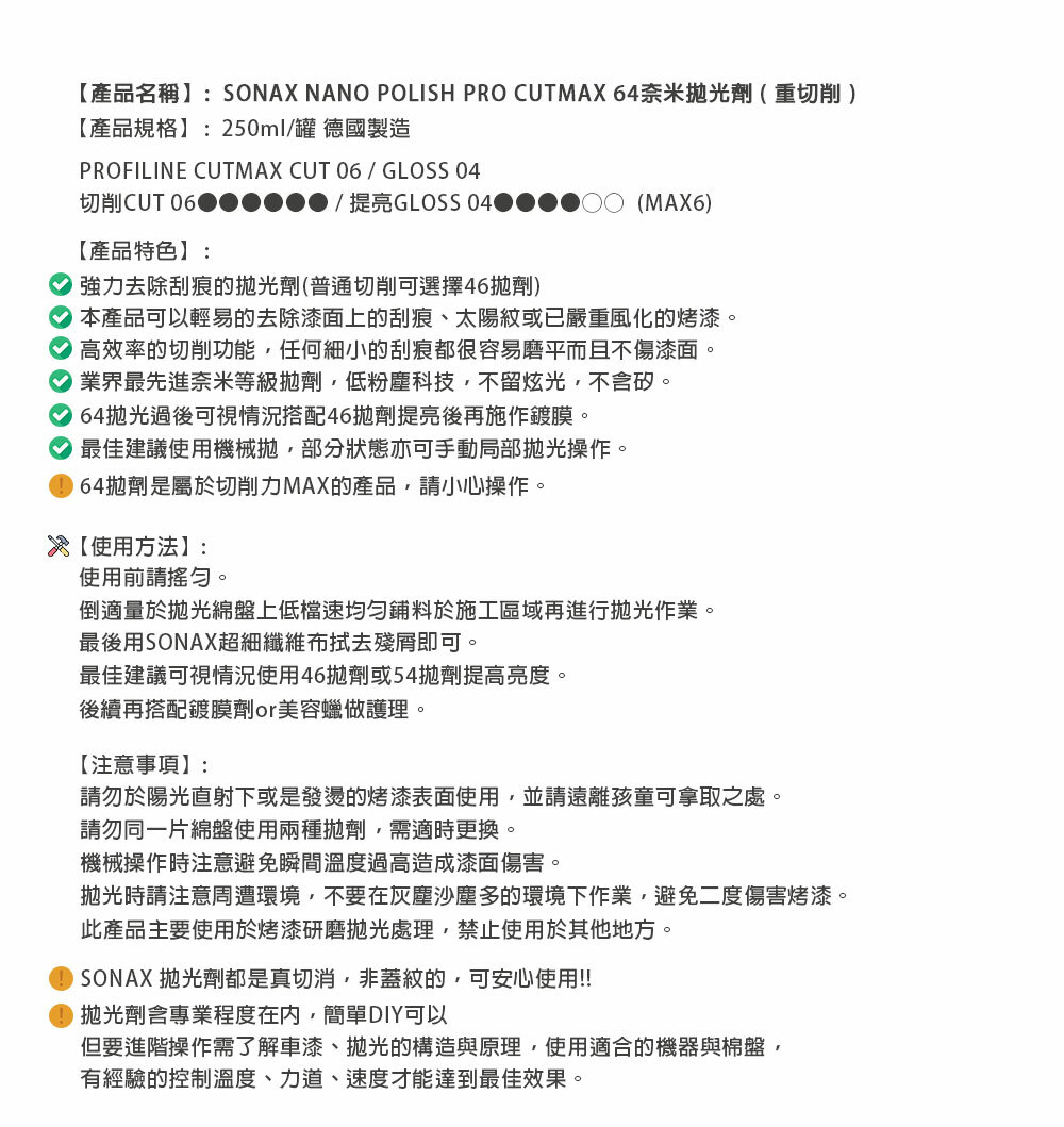 【產品名稱】:SONAX NANO POLISH PRO CUTMAX 64奈米劑(重切削)【產品規格】:250ml罐 德國製造PROFILINE CUTMAX CUT 06 / GLOSS 04切削CUT 06【產品特色】:/提亮GLOSS(MAX6)強力去除刮痕的劑(普通切削可選擇46劑)本產品可以輕易的去除漆面上的刮痕、太陽紋或已嚴重風化的烤漆高效率的切削功能任何細小的刮痕都很容易磨平而且不傷漆面。 業界最先進奈米等級劑,低粉塵科技,不留炫光,不含。 64光過後可視情況搭配46劑提亮後再施作鍍膜。 最佳建議使用機械,部分狀態亦可手動局部操作。拋劑是屬於切削力MAX的產品,請小心操作。【使用方法】:使用前請。倒適量於綿盤上低檔速料於施工區域再進行拋光作業。最後用SONAX超細纖維布殘即可。最佳建議可視情況使用46拋劑或54拋劑提高亮度。後續再搭配鍍膜劑美容蠟做護理。【注意事項】:請勿於陽光直射下或是發燙的烤漆表面使用,並請遠離孩童可拿取之處。請勿同一片綿盤使用兩種拋劑,需適時更換。機械操作時注意避免瞬間溫度過高造成漆面傷害。拋光時請注意周遭環境,不要在灰塵沙塵多的環境下作業,避免二度傷害烤漆。此產品主要使用於烤漆研磨拋光處理,禁止使用於其他地方。SONAX 拋光劑都是真切消,非蓋紋的,可安心使用!!拋光劑含專業程度在內,簡單DIY可以但要進階操作需了解車漆、拋光的構造與原理,使用適合的機器與棉盤,有經驗的控制溫度、力道、速度才能達到最佳效果。