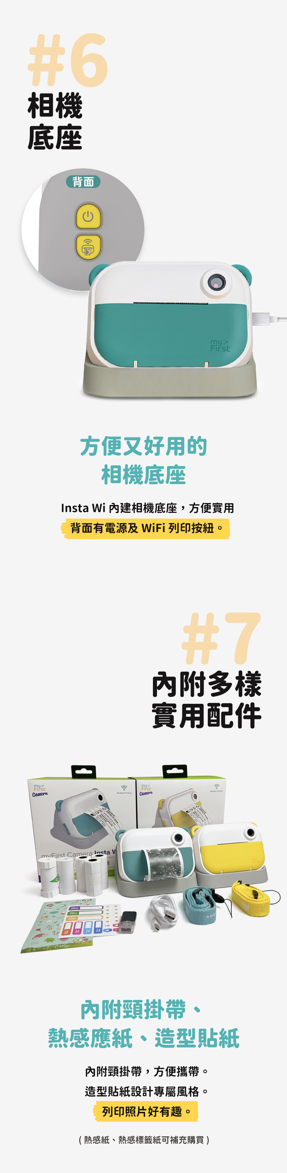 #6相機底座mFirstamera背面C方便又好用的相機底座Insta Wi 相機底座,方便實用背面有電源及 WiFi 列印按紐。  y  Camera Insta Vand L #7內附多樣實用配件my*FirstCameraFirst內附頸掛帶,方便攜帶。造型貼紙設計專屬風格。列印照片好有趣。 內附頸掛帶、熱感應紙、造型貼紙(熱感紙、熱感標籤紙可補充購買)