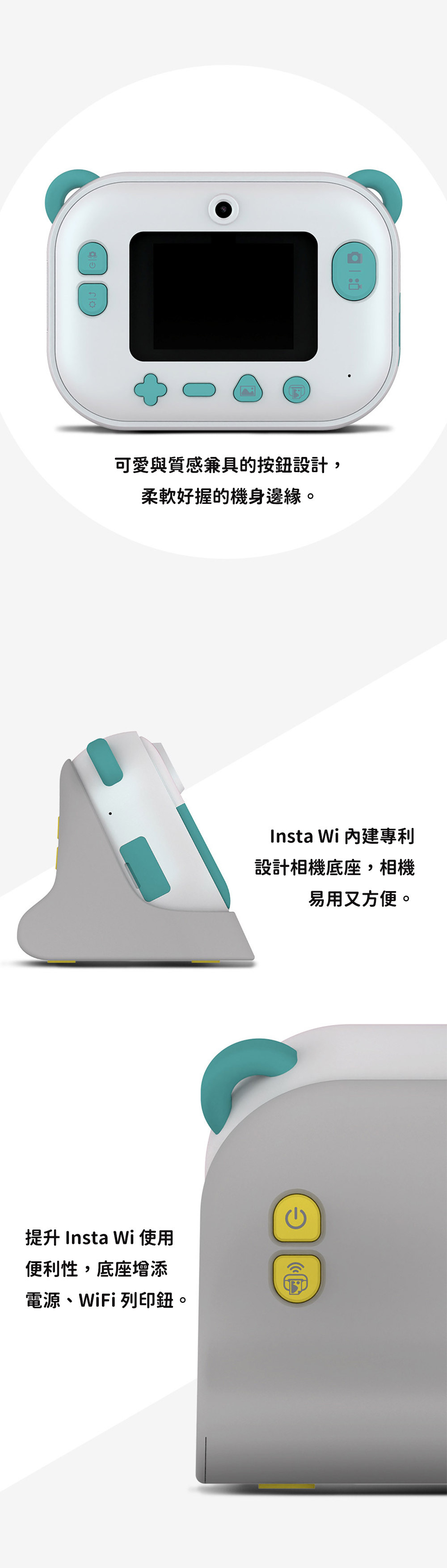 可愛與質感兼具的按設計,柔軟好握的機身邊緣。提升 Insta Wi 使用便利性,底座增添電源WiFi 列印鈕。Insta Wi 內建專利設計相機底座,相機易用又方便。