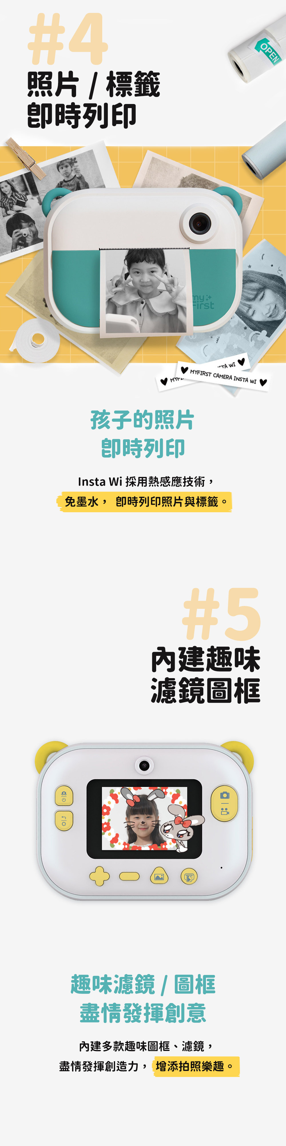 21#4照片標籤時列印 First MYFIRST CAMERA INSTA WIInsta Wi 採用熱感應技術免墨水, 卽時列印照片與標籤。孩子的照片卽時列印#5內建趣味濾鏡圖框趣味濾鏡圖框盡情發揮創意OPEN內建多款趣味圖框、濾鏡,盡情發揮創造力, 增添拍照樂趣。