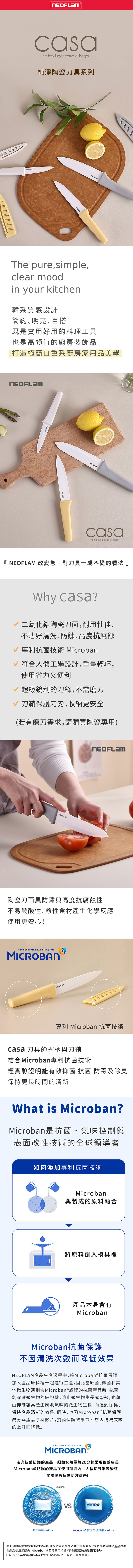 no hay lugar como el hogar純淨陶瓷刀具系列The pure,simple,clear moodin your kitchen韓系質感設計簡約明亮、百搭既是實用好用的料理工具也是高顏值的廚房裝飾品打造極簡白色系廚房家用品美學casano hay lugar como el hogar『  改變您,對刀具一成不變的看法』 casa?二氧化陶瓷刀面,耐用性佳、不沾好清洗、防鏽､高度抗腐蝕 專利技術 Microban 符合人體工學設計,重量輕巧,使用省力又便利V 超級的刀鋒,不需磨刀刀鞘保護刀刃,收納更安全(若有磨刀需求,請購買陶瓷專用)NEOFLAM陶瓷刀面具防鏽與高度抗腐蝕性不易與酸性、鹼性食材產生化學反應使用更安心!PROTECTION THAT LIVES ON專利 Microban 抗菌技術casa 刀具的握柄與刀鞘結合 Microban專利抗菌技術經實驗證明能有效抑菌 抗菌 防霉及除臭保持更長時間的清新What is Microban?Microban是抗菌、氣味控制與表面改性技術的全球領導者如何添加專利抗菌技術Microban與製成的原料融合將原料倒入模具裡產品本身含有MicrobanMicroban抗菌保護不因清洗次數而降低效果NEOFLAM產品生產過程中,將Microban®抗菌保護加入產品原料裡一起進行生產,因此當細菌、黴菌和其他微生物遇到含Microban®處理的抗菌產品時,抗菌劑穿透微生物的細胞壁,防止微生物生長或繁殖,也藉由抑制容易產生腐敗氣味的微生物生長,而達到除臭、保持產品清新的效果。同時,也因Microban®抗菌保護成分與產品原料融合,抗菌保護效果並不會因清洗次數的上升而降低。沒有PROTECTION THAT LIVES ONMICROBAN抗菌防護的產品,細菌繁殖量每20分鐘呈現倍數成長MicrobanⓇ防護的產品在使用期間內,大幅抑制细菌繁殖,呈現優異抗菌防護效果!一般未防護-24hrs.BacteriaMICROBANMICROBAN 抗菌防護效果-24hrs.以上是照標準實驗室在產品測試的結果,僅提供證明細菌活動的比較對照,抗菌效果僅限於產品表面。使用期間內,Microban抗菌效果可持續,不會因清洗或磨損而消失。此Microban抗菌功能不可取代日常洗滌,也不能防止食物中毒。