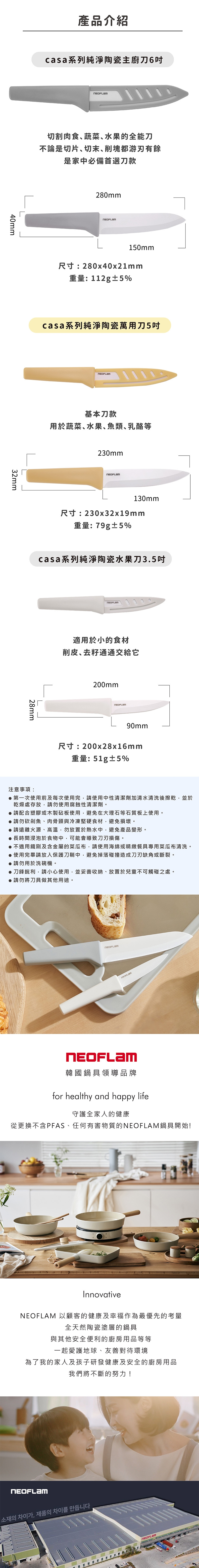 40mm32mm產品介紹casa系列純淨陶瓷主廚刀6切割肉食蔬菜水果的全能刀不論是切片切末削塊都游刃有餘是家中必備首選刀款280mm150mm尺寸:280x40x21mm重量:112g±5%casa系列純淨陶瓷萬用刀5吋基本刀款用於蔬菜、水果、魚類、乳酪等230mm130mm尺寸:230x32x19mm重量:79g±5%casa系列純淨陶瓷水果刀3.5吋28mm注意事項:適用於小的食材削皮、去通通交給它200mm90mm尺寸:200x28x16mm重量:51g±5%第一次使用前及每次使用完,請使用中性清潔劑加清水清洗後擦乾,並於乾燥處存放,請勿使用腐蝕性清潔劑。請配合塑膠或木製砧板使用,避免在大理石等石質板上使用。請勿砍剁魚、肉骨頭與冷凍堅硬食材,避免損壞。請遠離火源、高溫,勿放置於熱水中,避免產品變形。●長時間浸泡於食物中,可能會導致損傷。●不適用鐵刷及含金屬的菜瓜布,請使用海綿或精緻餐具專用菜瓜布清洗。●使用完畢請放入保護刀鞘中,避免掉落碰撞造成刀刃缺角或斷裂。●請勿用於洗碗機。●刀鋒銳利,請小心使用,並妥善收納、放置於兒童不可觸碰之處。●請勿將刀具做其他用途。韓國鍋具領導品牌for healthy and happy life守護全家人的健康從更換不含PFAS、任何有害物質的鍋具開始!Innovative 以顧客的健康及幸福作為最優先的考量全天然陶瓷塗層的鍋具與其他安全便利的廚房用品等等一起愛護地球、友善對待環境為了我的家人及孩子研發健康及安全的廚房用品我們將不斷的努力!NEOFLAM소재의 차이가, 제품의 차이를 만듭니다NEOFLAM