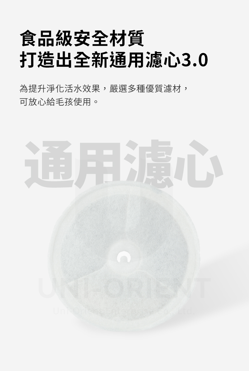 食品級安全材質打造出全新通用濾心3.0為提升淨化活水效果,嚴選多種優質濾材,可放心給毛孩使用。通用濾心ORIENT
