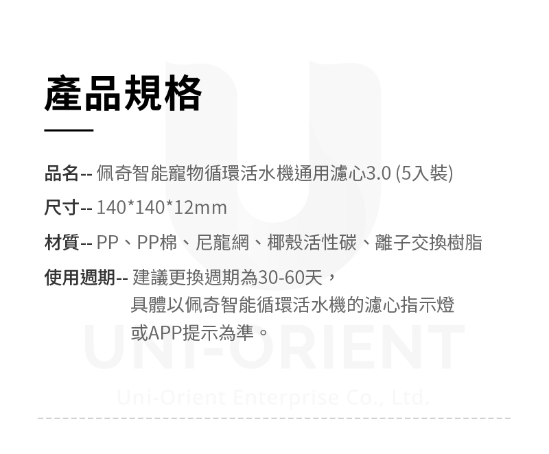 產品規格品名 佩奇智能寵物循環活水機通用濾心3.0(5入裝)尺寸-- 140*140*12mm材質-- PP、PP棉、尼龍網、椰殼活性碳、離子交換樹脂使用週期-- 建議更換週期為30-60天,具體以佩奇智能循環活水機的濾心指示燈或APP提示為準。NTUni-Orient Enterprise Co., Ltd.
