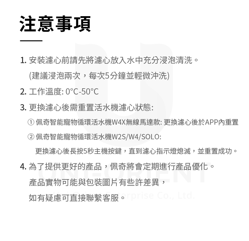 注意事項1. 安裝濾心前請先將濾心放入水中充分浸泡清洗。(建議浸泡兩次,每次5分鐘並輕微沖洗)2. 工作溫度: 0-503. 更換濾心後需重置活水濾心狀態:佩奇智能寵物循環活水機W4X無線馬達款:更換濾心後於APP內重置②佩奇智能寵物循環活水機W2S/W4/SOLO:更換濾心後長按5秒主機按鍵,直到濾心指示燈熄滅,並重置成功。4. 為了提供更好的產品,佩奇將會定期進行產品優化。產品實物可能與包裝圖片有些許差異,如有疑慮可直接聯繫客服。e Co., Ltd.