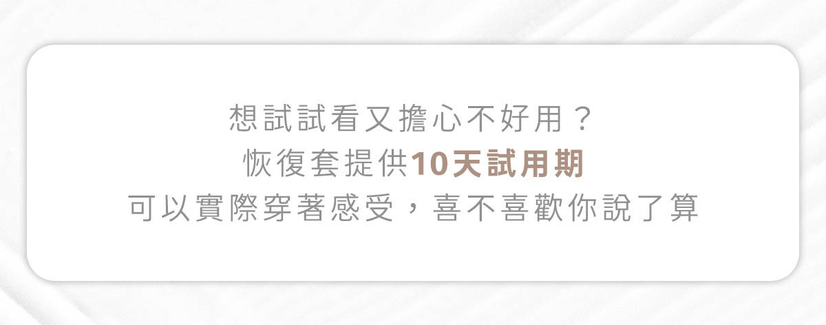 想試試看又擔心不好用？恢復套提供十天試用期，可以實際穿著感受，喜不喜歡你說了算