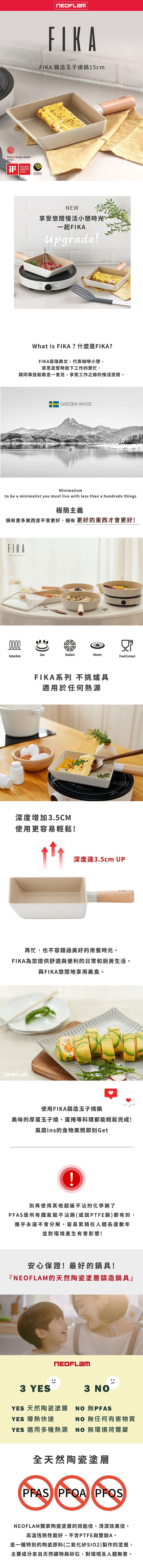 reddot design awardwinnerESIGNAWARD2020FIKAFIKA 鑄造玉子燒鍋5cm DESIGNNEW享受悠閒慢活小憩時光一起FIKAUpgrade!What is FIKA?什麼是FIKA?FIKA是瑞典文,代表咖啡小憩,意思是暫時放下工作的繁忙,跟同事放鬆歇息一會兒,享受工作之餘的慢活悠閒。SWEDEN WHITEMinimalismto be a minimalist you must live with less than a hundreds things極簡主義擁有更多東西並不會更好,擁有更好的東西才會更好!FIKALess but betterDGasRadiantElectricInductionFood ContactFIKA系列 不挑爐具適用於任何熱源深度增加3.5CM使用更容易輕鬆!深度達3.5cm UPFIKA再忙,也不容錯過美好的用餐時光。FIKA為您提供舒適與便利的日常和廚房生活。與FIKA悠閒地享用美食。使用FIKA鑄造玉子燒鍋美味的厚蛋玉子燒、蛋捲等料理都能輕鬆完成!風靡ins的食物美照即刻Get1別再使用其他超級不沾的化學鍋了PFAS是所有鐵氟龍不沾鍋(或說PTFE鍋)都有的,幾乎永遠不會分解、容易累積在人體長達數年並對環境產生有害影響!安心保證!最好的鍋具!『的天然陶瓷塗層鑄造鍋具』NEOFLAM3 YES3 YES 天然陶瓷塗層  YES 導熱快速NO 無任何有害物質YES 適用多種熱源 NO 無環境荷爾蒙全天然陶瓷塗層PFAS PFOA PFOSNEOFLAM獨家陶瓷塗層的效能佳、清潔效果佳、高溫恆熱性能好、不含PTFE與雙酚A。是一種特別的陶瓷原料(二氧化矽SIO2)製作的塗層,主要成分來自天然礦物與砂石,對環境及人體無害。