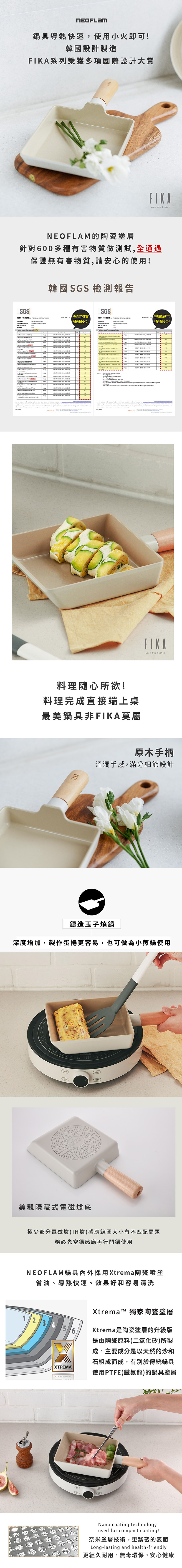 鍋具導熱快速使用小火即可韓國設計製造系列榮獲多項國際設計大賞FIKLess but betterNEOFLAM 的陶瓷塗層針對600多種有害物質做測試全通過保證無有害物質請安心的使用!韓國 GS 檢測報告SGS Report          SGS 有害物質 Report  !        檢驗報告通通!Test Test                         S     ,        A             NOTE     NO        NO   , NO , NO                        NO  NO  NO   NO料理隨心所欲!料理完成直接端上桌最美鍋具非FIKA莫屬FIKALess but better原木手柄溫潤手感,滿分細節設計鑄造玉子燒鍋深度增加,製作蛋捲更容易,也可做為小煎鍋使用美觀隱藏式電磁底極少部分電磁爐(IH爐)感應線圈大小有不匹配問題務必先空鍋感應再行開鍋使用NEOFLAM鍋具採用Xtrema陶瓷噴塗省油、導熱快速、效果好和容易清洗1 2 3 4 5XTREMAXtrema™ 獨家陶瓷塗層Xtrema是陶瓷塗層的升級版是由陶瓷原料(二氧化矽)所製成,主要成分是以天然的沙和石組成而成,有別於傳統鍋具使用PTFE(鐵氟龍)的鍋具塗層Nano coating technologyused for compact coating!奈米塗層技術,更緊密的表面Long-lasting and health-friendly更經久耐用,無毒環保,安心健康