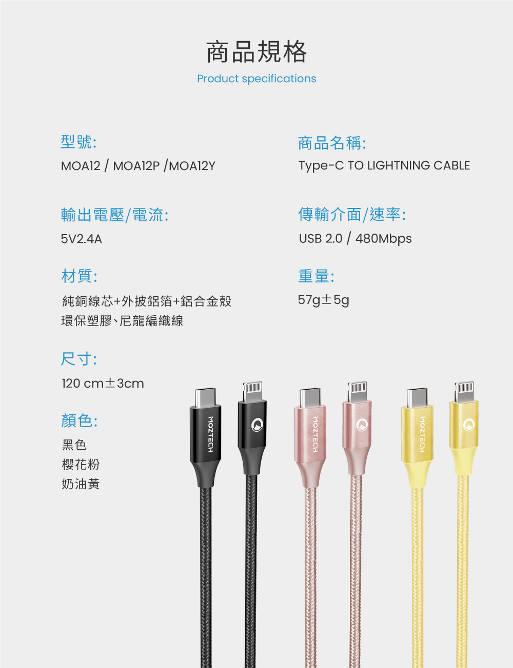 商品規格Product specifications型號:商品名稱: / /Type T LIGHTNING CABLE輸出電壓/電流:5V2.4A傳輸介面/速率:USB 2.0 / 480Mbps材質:重量:純銅線芯+外披鋁箔+鋁合金殼57g±5gMOZTECHO環保塑膠、尼龍編織線尺寸:120 cm±3cm顏色:黑色櫻花粉奶油黃MOZTECHMOZTECH