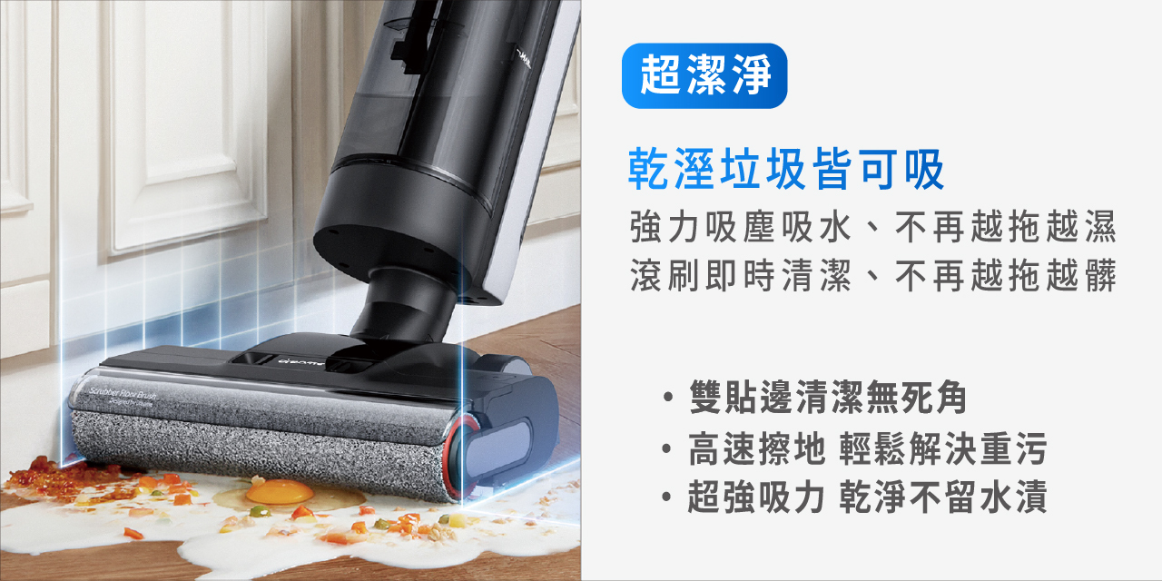 超潔淨 乾濕垃圾皆可吸 雙貼邊清潔無死角 高速擦地 輕鬆解決重污 超強吸力 乾淨不留水漬