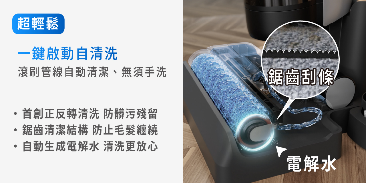 超輕鬆 一鍵啟動自清洗 首創正反轉清洗 防髒汙殘留 鋸齒清潔結構 防止毛髮纏繞 自動生成電解水 清洗更放心