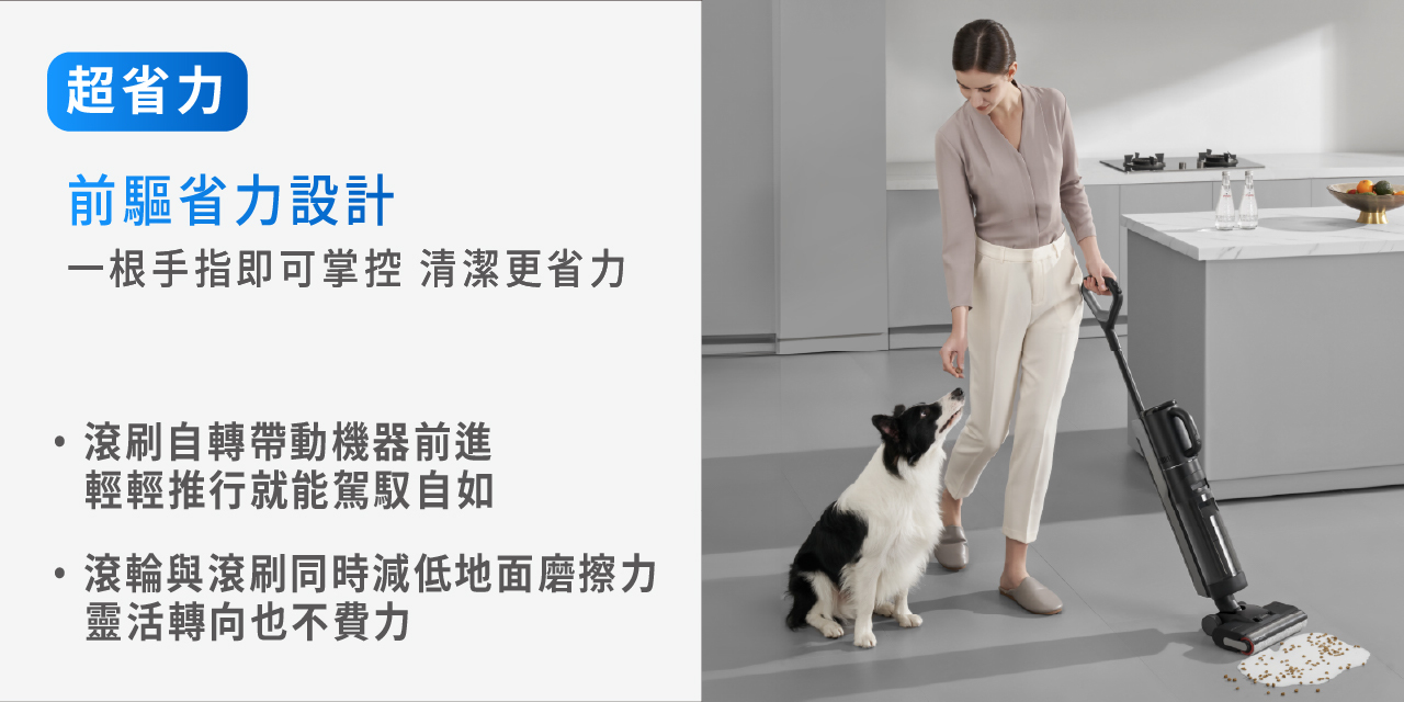 超省力 前驅省力設計 滾刷自轉帶動機器前進 輕輕推行就能駕馭自如 滾輪與滾刷同時減低地面摩擦力 靈活轉向也不費力