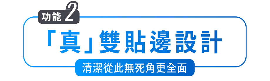 功能2 「真」雙貼邊設計 清潔從此無死角更全面