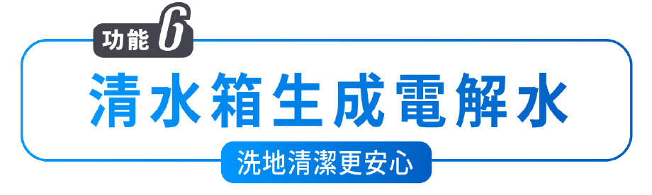 功能6 清水箱生成電解水 洗地清潔更安心