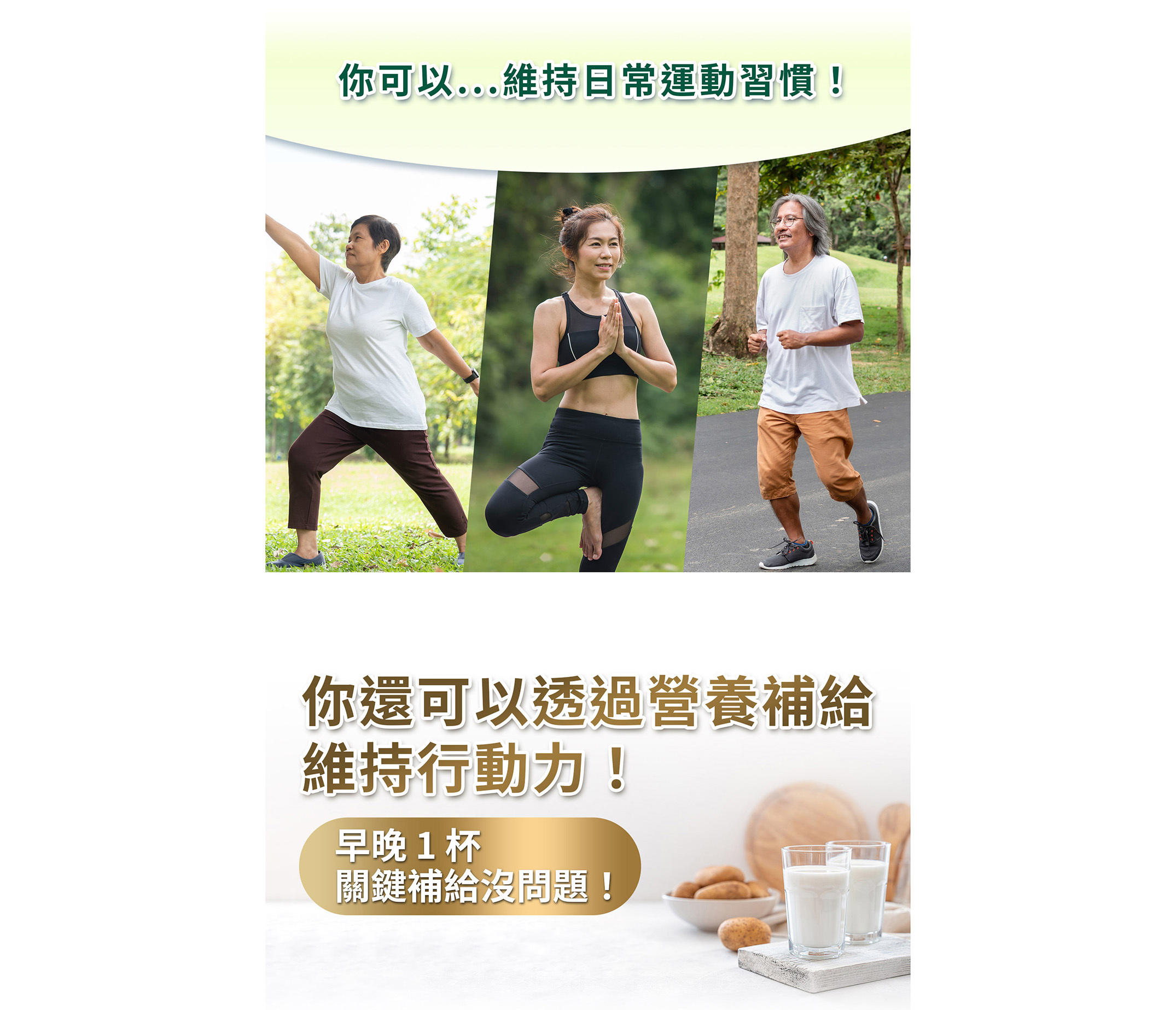 你可以...維持日常運動習慣！你還可以透過營養補給維持行動力！ 早晚 1 杯、關鍵補給沒問題！