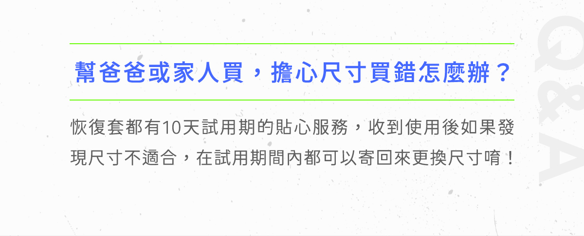 恢復套十天試用期，讓你實際使用後，如果不滿意或是尺寸不合，在試用期間內都可以辦理退換貨