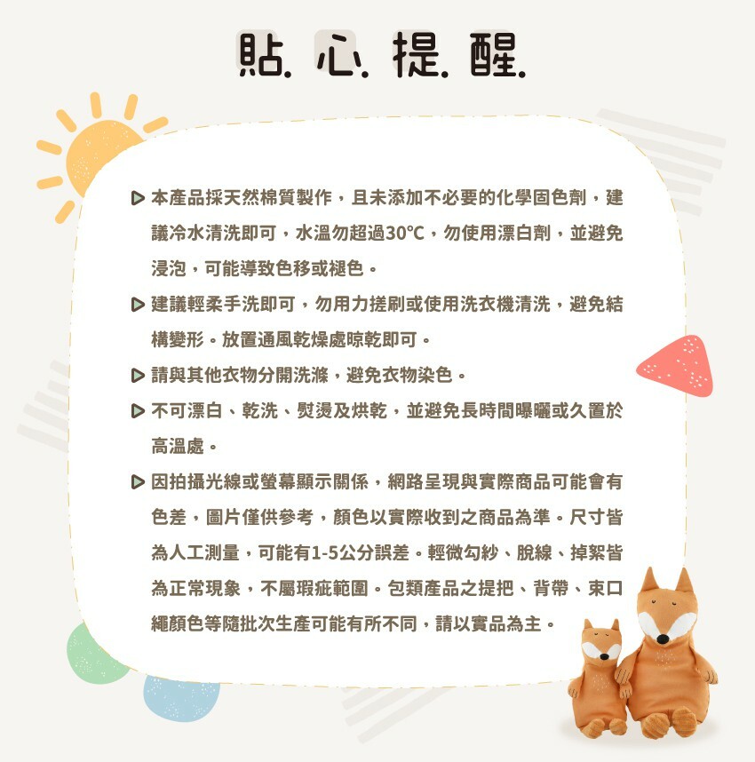 貼心提醒：1.本產品採天然棉質製作，建議冷水清洗，水溫勿超過30℃，勿使用漂白劑，並避免浸泡。2.建議輕柔手洗即可，放置通風乾燥處晾乾即可。3.不可漂白、乾洗、熨燙及烘乾，並避免長時間曝曬於高溫處。4.因拍攝光線或螢幕顯示關係，圖片僅供參考。5.尺寸皆為人工測量,可能有1-5公分差。6.包類產品之提把、背帶、束口繩顏色等隨批次生產可能有所不同，請以實品為主。