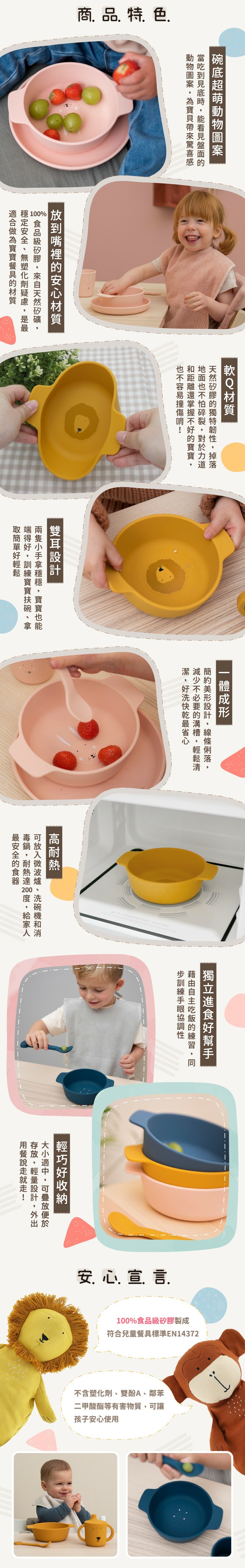 商品特色：碗底超萌動物圖案，100%食品級軟Q矽膠，雙耳設計穩穩拿，一體成形少溝槽，耐熱達200℃，符合EN14372兒童餐具標準。