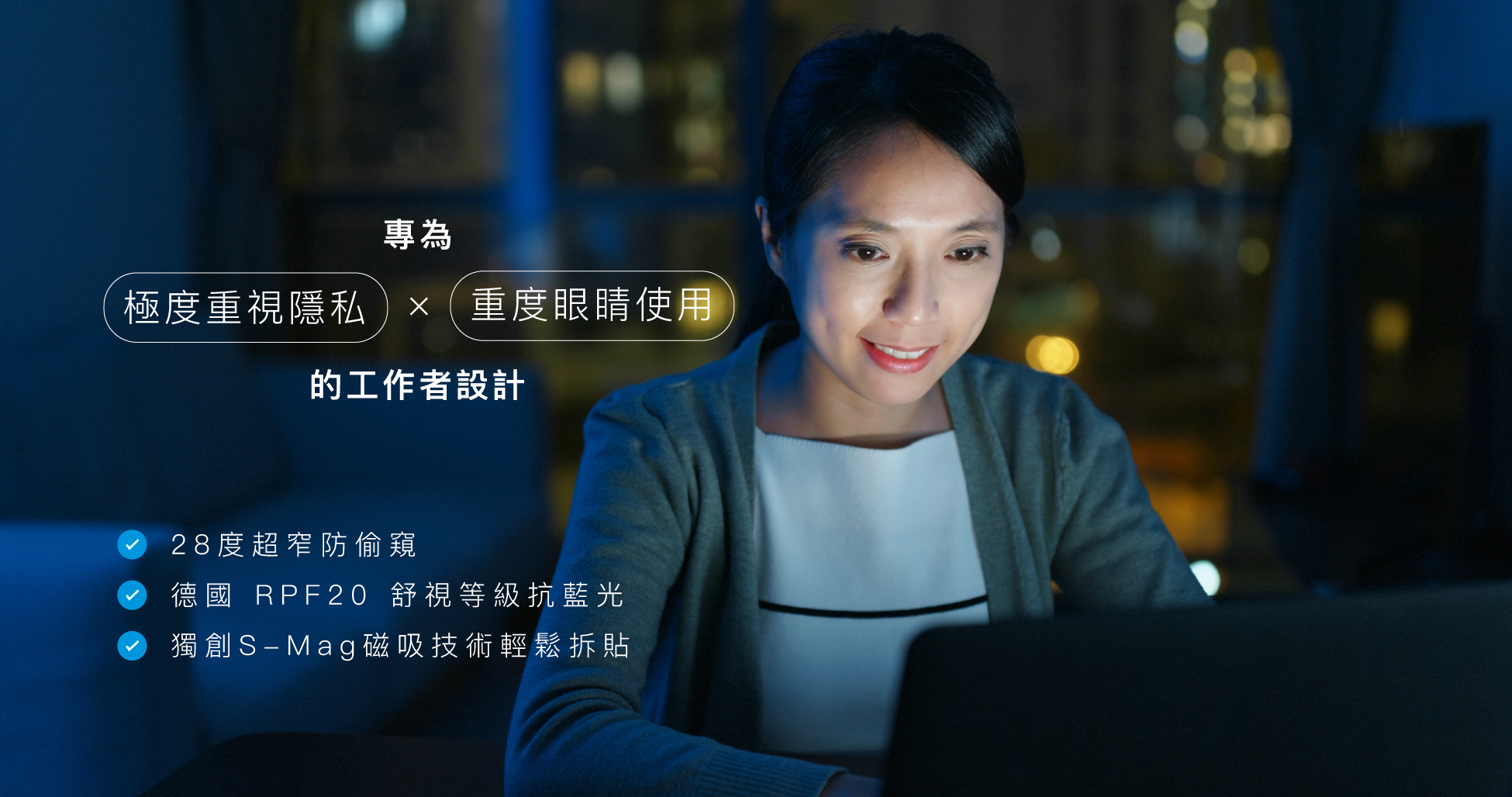 專為極度重視隱私和重度眼睛使用的工作者設計，28度超窄防偷窺、德國RPF20舒視等級抗藍光、獨創S-Mag磁吸技術輕鬆拆貼。