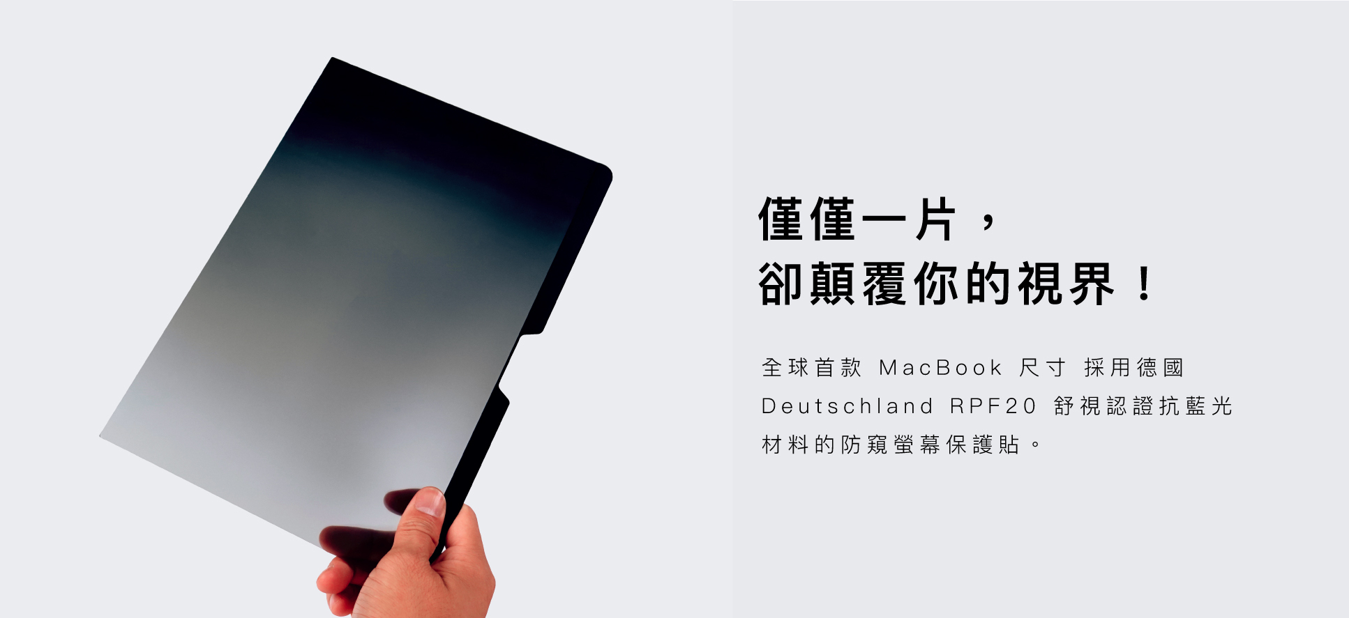 僅僅一片，卻顛覆你的視界！全球首款 MacBook 尺寸 採用德國 RPF20 舒視認證抗藍光材料的防窺螢幕保護貼。