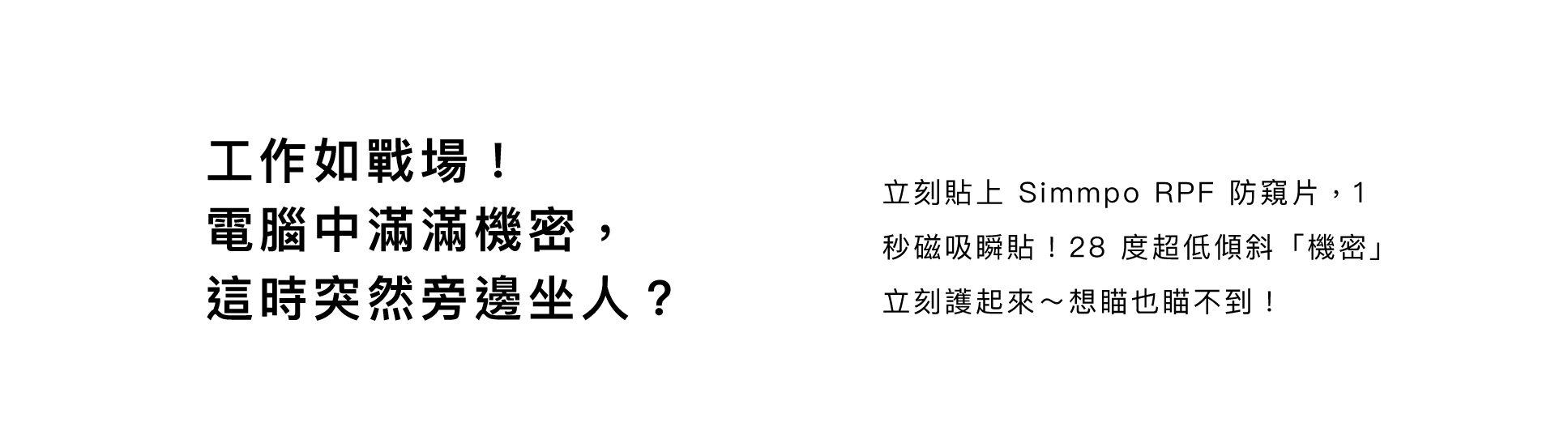 工作如戰場！ 電腦中滿滿機密， 這時突然旁邊坐人？立刻貼上 Simmpo RPF 防窺片，1 秒磁吸瞬貼！28 度超低傾斜「機密」立刻護起來～想瞄也瞄不到！