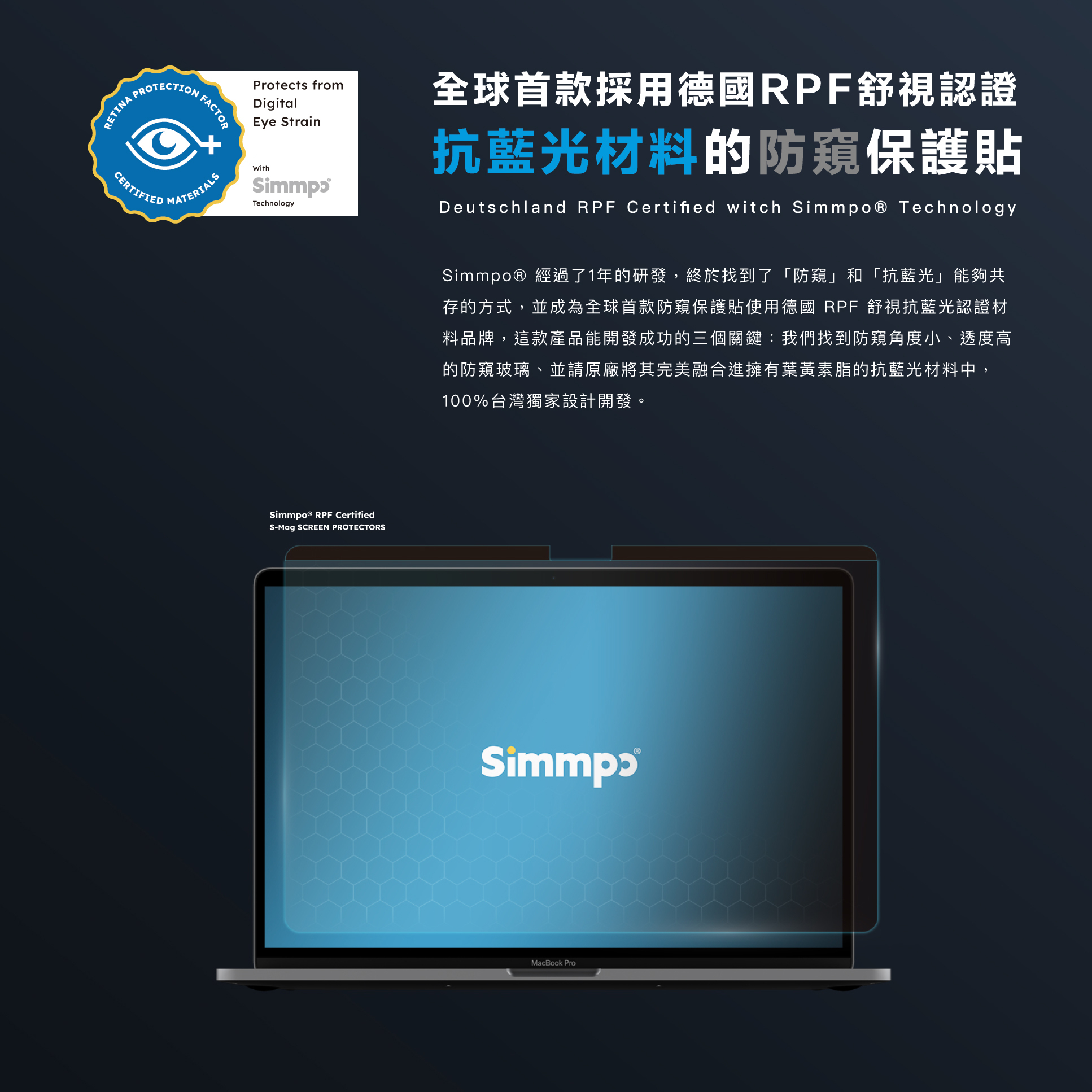 Simmpo® 經過了1年的研發，終於找到了「防窺」和「抗藍光」能夠共存的方式，並成為全球首款防窺保護貼使用德國 RPF 舒視抗藍光認證材料品牌，我們找到防窺角度小、透度高的防窺玻璃、並請原廠將其完美融合進擁有葉黃素脂的抗藍光材料中。