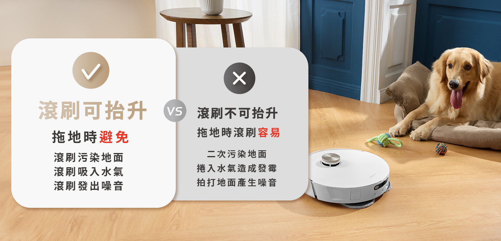 滾刷可抬升 拖地時可避免 1.滾刷汙染地面 2.滾刷吸入水氣 3.滾刷發出噪音 VS 滾刷不可抬升 拖地時滾刷容易 1.二次汙染地面 2.捲入水氣造成發霉 3.拍打地面造成噪音