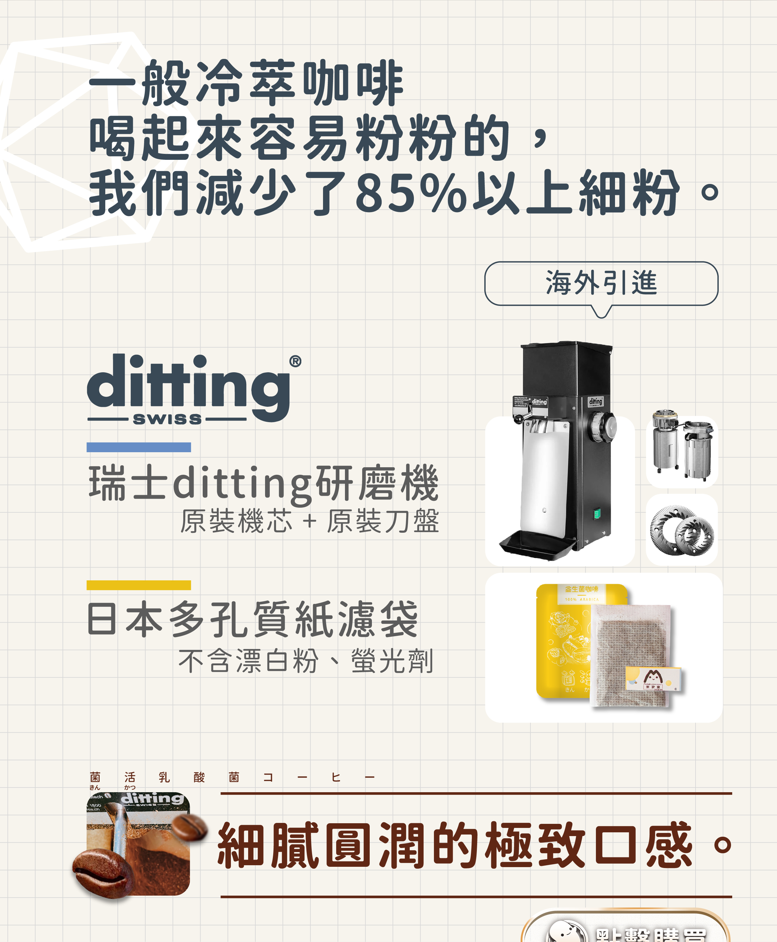 一般冷萃咖啡喝起來容易粉粉的，我們減少了85%以上的細粉，海外引進Ditting研磨機瑞士原裝機芯+原裝刀盤，日本多孔質紙濾袋。不含漂白粉、螢光劑。細膩圓潤的極致口感益生菌咖啡