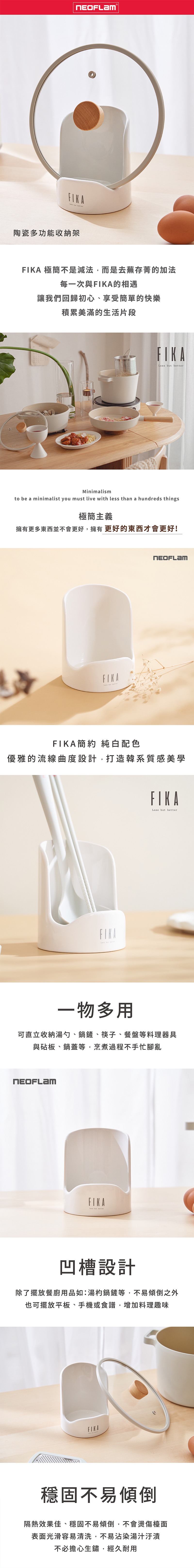 陶瓷多功能收納架 極簡不是減法,而是去蕪存菁的加法每一次與的相遇讓我們回歸初心、享受簡單的快樂積累美滿的生活片段FIKA  Minimalismto be a minimalist you must live with less than a hundreds things極簡主義擁有更多東西並不會更好,擁有更好的東西才會更好!FIKA  betterFIKA簡約 純白配色優雅的流線曲度設計,打造韓系質感美學FIKALess but betterFIKALess but better一物多用可直立收納湯勺、鍋鏟、筷子、餐盤等料理器具與砧板、鍋蓋等,烹煮過程不手忙腳亂FIKA凹槽設計除了擺放餐廚用品如:湯杓鍋鏟等,不易傾倒之外也可擺放平板、手機或食譜,增加料理趣味FIKA穩固不易傾倒隔熱效果佳、穩固不易傾倒,不會燙傷檯面表面光滑容易清洗,不易沾染湯汁汙漬不必擔心生鏽,經久耐用