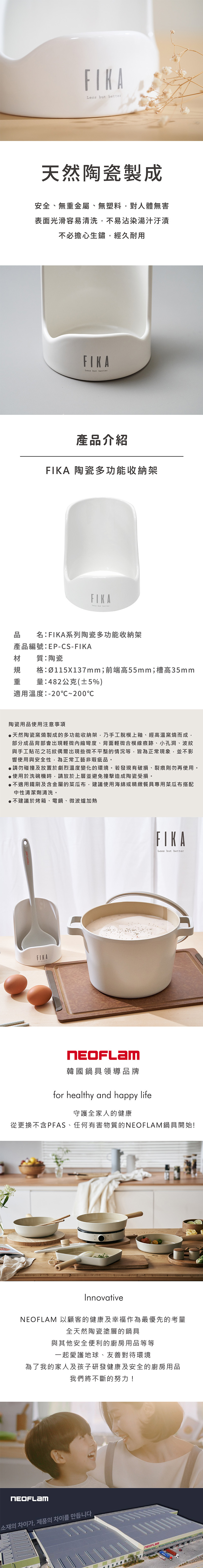 but better天然陶瓷製成安全、無重金屬、無塑料對人體無害表面光滑容易清洗,不易沾染湯汁汙漬不必擔心生鏽,經久耐用Less but better產品介紹A 陶瓷多功能收納架FIK A品名:系列陶瓷多功能收納架產品編號:EP-CS-材質:陶瓷規格:Ø115X137mm;前端高55mm;槽高35mm重量:482公克(±5%)適用溫度:-20~200℃陶瓷用品使用注意事項天然陶瓷窯燒製成的多功能收納架,乃手工脫模上釉、經高溫窯燒而成,部分成品背部會出現輕微內縮彎度、背面輕微合模線痕跡、小孔洞、波紋與手工貼花之花紋偶爾出現些微不平整的情況等,皆為正常現象,並不影響使用與安全性,為正常工藝非瑕疵品。請勿碰撞及放置於劇烈溫度變化的環境。若發現有破損、裂痕則勿再使用。使用於洗碗機時,請放於上層並避免撞擊造成陶瓷受損。●不適用鐵刷及含金屬的菜瓜布,建議使用海綿或精緻餐具專用菜瓜布搭配中性清潔劑清洗。●不建議於烤箱、電鍋、微波爐加熱FIKAFIKALess but better韓國鍋具領導品牌for healthy and happy life守護全家人的健康從更換不含PFAS、任何有害物質的鍋具開始!Innovative 以顧客的健康及幸福作為最優先的考量全天然陶瓷塗層的鍋具與其他安全便利的廚房用品等等一起愛護地球、友善對待環境為了我的家人及孩子研發健康及安全的廚房用品我們將不斷的努力!NEOFLAM소재의 차이가, 제품의 차이를 만듭니다NEOFLAM
