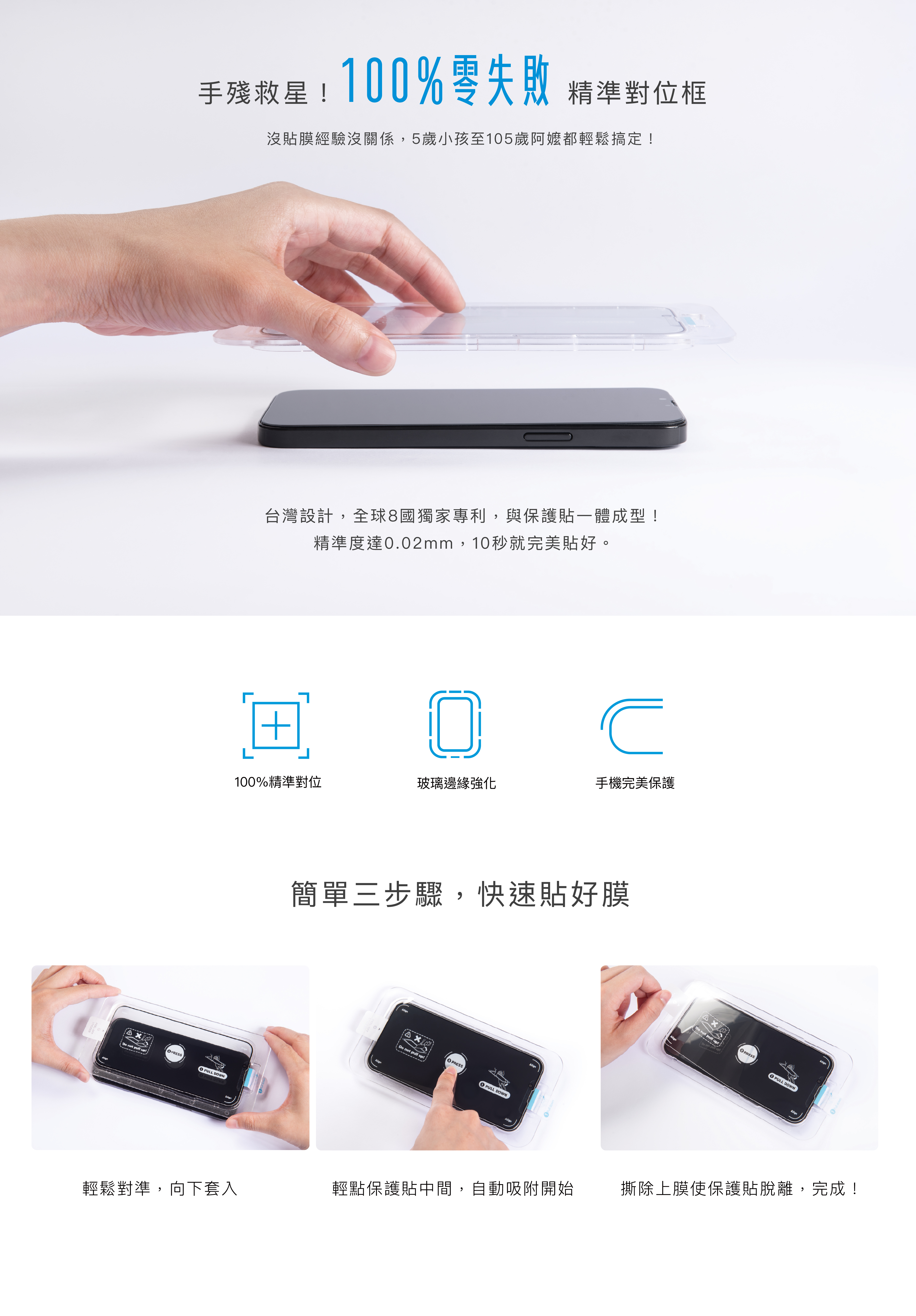 台灣設計，全球8國獨家專利，與保護貼一體成型！ 精準度達0.02mm，10秒就完美貼好。