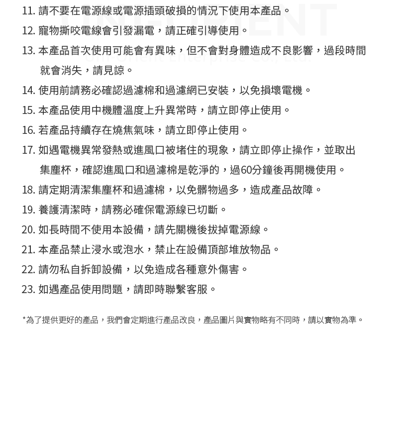 11. 請不要在電源線或電源插頭破損的情況下使用本產品。12. 寵物撕咬電線會引發漏電,請正確引導使用。13. 本產品首次使用可能會有異味,但不會對身體造成不良影響,過段時間就會消失,請見諒。14. 使用前請務必確認過濾棉和過濾網已安裝,以免損壞電機。15. 本產品使用中機體溫度上升異常時,請立即停止使用。16. 若產品持續存在燒焦氣味,請立即停止使用。17. 如遇電機異常發熱或進風口被堵住的現象,請立即停止操作,並取出集塵杯,確認進風口和過濾棉是乾淨的,過60分鐘後再開機使用。18.請定期清潔集塵杯和過濾棉,以免髒物過多,造成產品故障。19.養護清潔時,請務必確保電源線已切斷。20. 如長時間不使用本設備,請先關機後拔掉電源線。21. 本產品禁止浸水或泡水,禁止在設備頂部堆放物品。22. 請勿私自拆卸設備,以免造成各種意外傷害。23. 如遇產品使用問題,請即時聯繫客服。*為了提供更好的產品,我們會定期進行產品改良,產品圖片與實物略有不同時,請以實物為準。