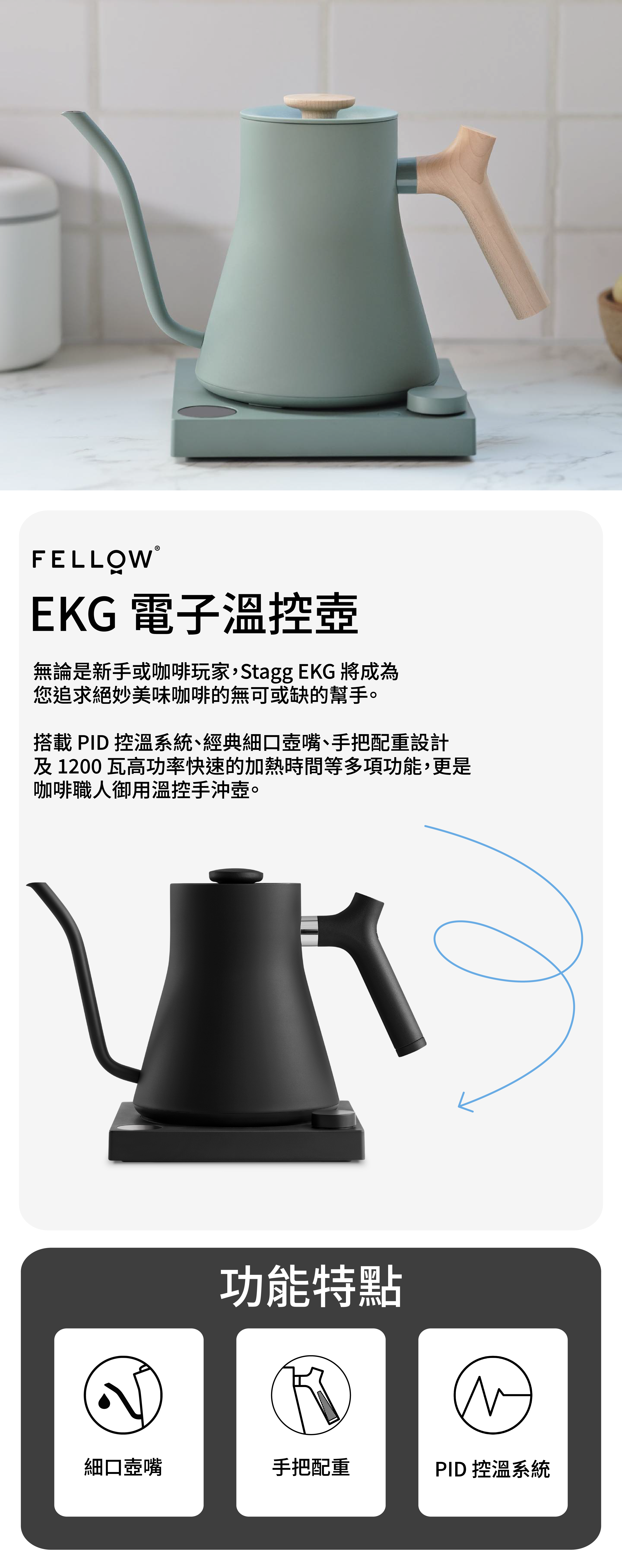 FELLOWEKG 電子溫控壺無論是新手或咖啡玩家,Stagg EKG 將成為您追求絕妙美味咖啡的無可或缺的幫手。搭載 PID 控溫系統、經典細口壺嘴、手把配重設計及 1200瓦高功率快速的加熱時間等多項功能,更是咖啡職人御用溫控手沖壺。功能特點細口壺嘴手把配重PID 控溫系統