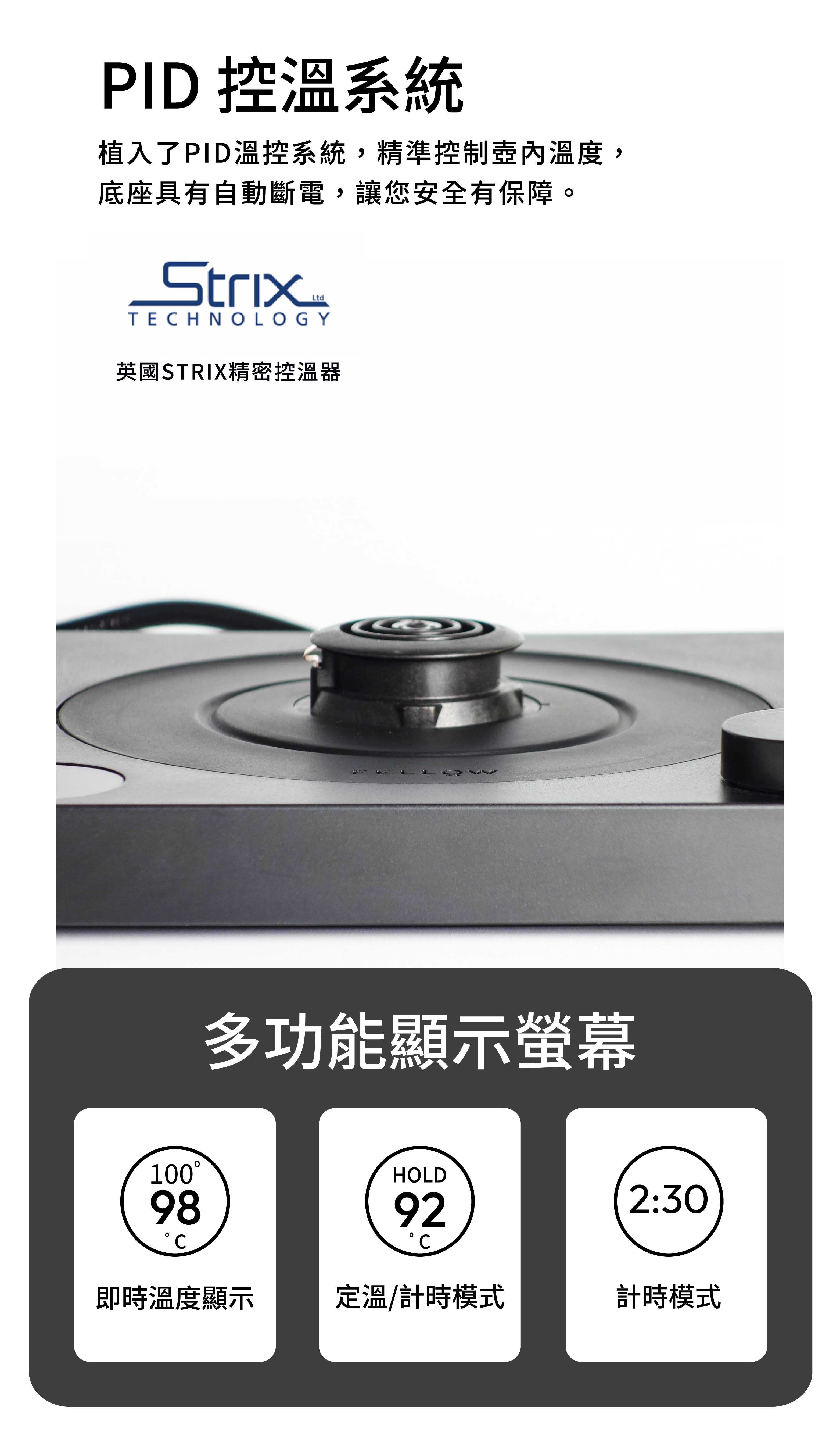 PID 控溫系統植入了PID溫控系統,精準控制溫度,底座具有自動斷電,讓您安全有保障。StrixLtdTECHNOLOGY英國STRIX精密控溫器多功能顯示螢幕10098HOLD922:30即時溫度顯示定溫/計時模式計時模式