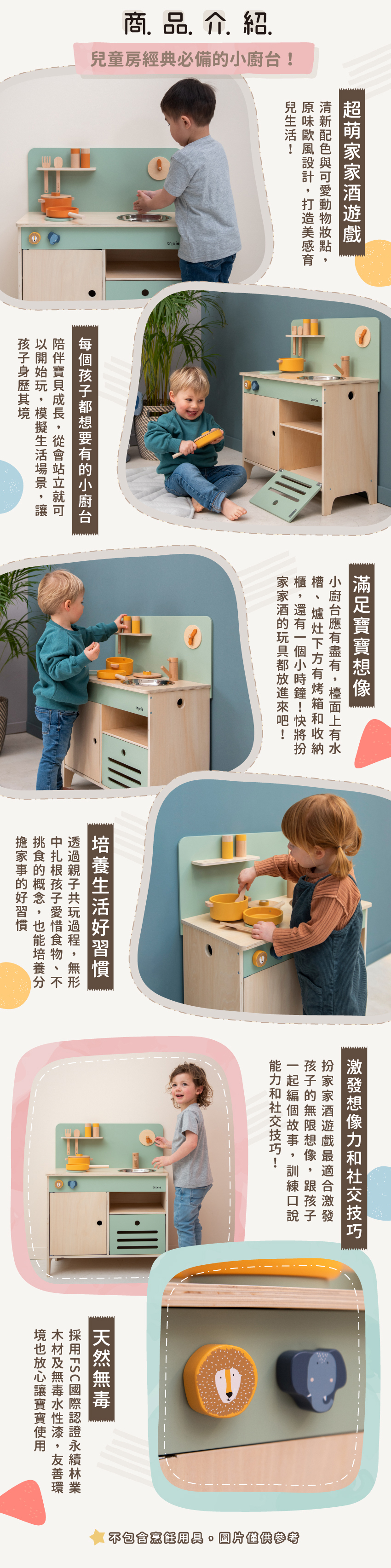 商品特色：經典辦家家酒遊戲！應有盡有的擬真道具，激發孩子無限想像。情境式遊戲培養孩子生活習慣與社交技巧。遊戲中促進感官發展，訓練小手抓握，促進手眼協調。採天然無毒木材與水性漆，木質溫潤好放心。