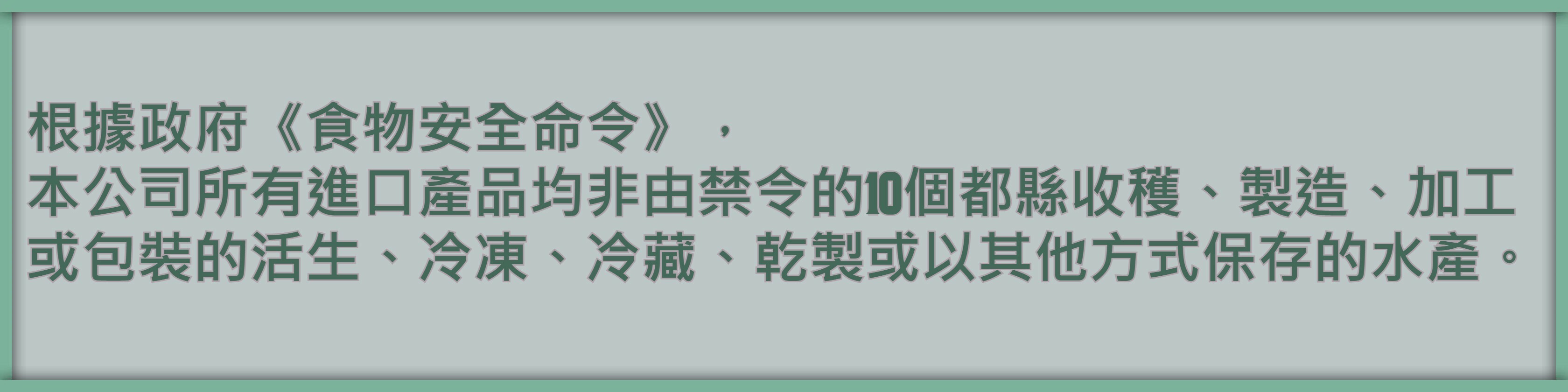 根據政府《食物安全命令》， 本公司所有進口產品均非由禁令的10個都縣收穫、製造、加工或包裝的活生、冷凍、冷藏、乾製或以其他方式保存的水產。