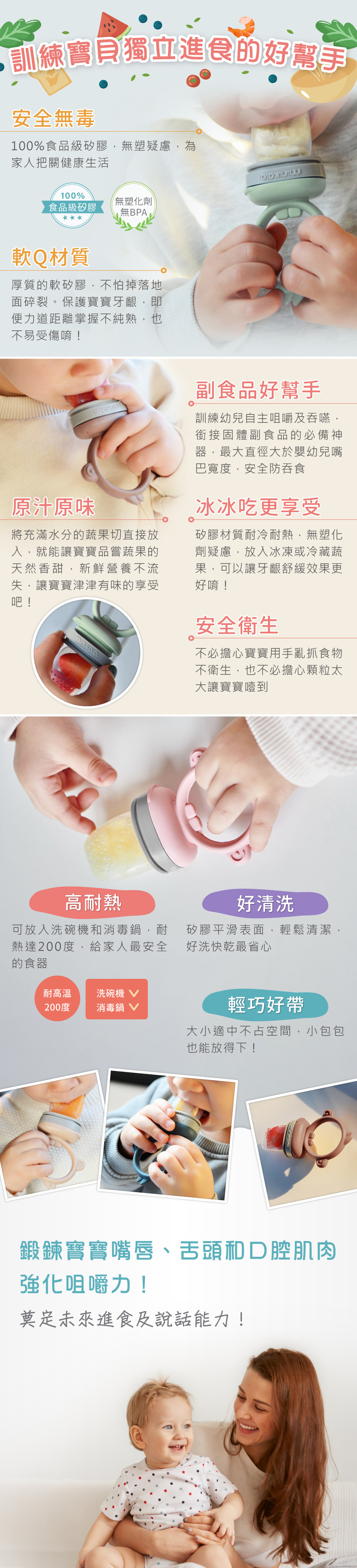 安全無毒，軟Q材質；原汁原味，冰冰吃更好吃；高耐熱，好清潔。鍛鍊寶寶嘴唇、舌頭與口腔肌肉，強化咀嚼能力。