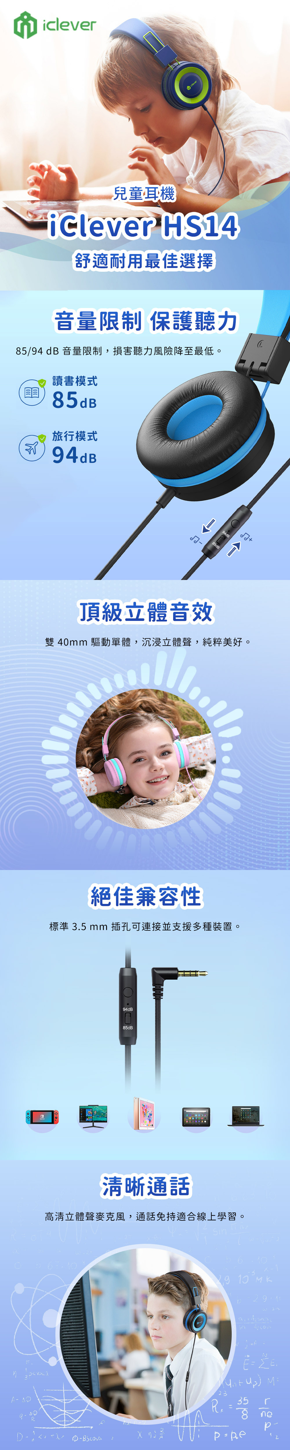 音量限制 保護聽力5/9 dB 音量限制,損害聽力風險降至最低。兒童耳機 HS4舒適耐用最佳選擇讀書模式5dB旅行模式94dB8頂級立體音效雙 4mm 驅動單體,沉浸立體聲,純粹美好。iclever 絕佳兼容性標準 .5 mm 插孔可連接並支援多種裝置。94dB85dB85dB清晰通話高清立體聲麥克風,通話免持適合線上學習。 94dB  013 4   35238 ne