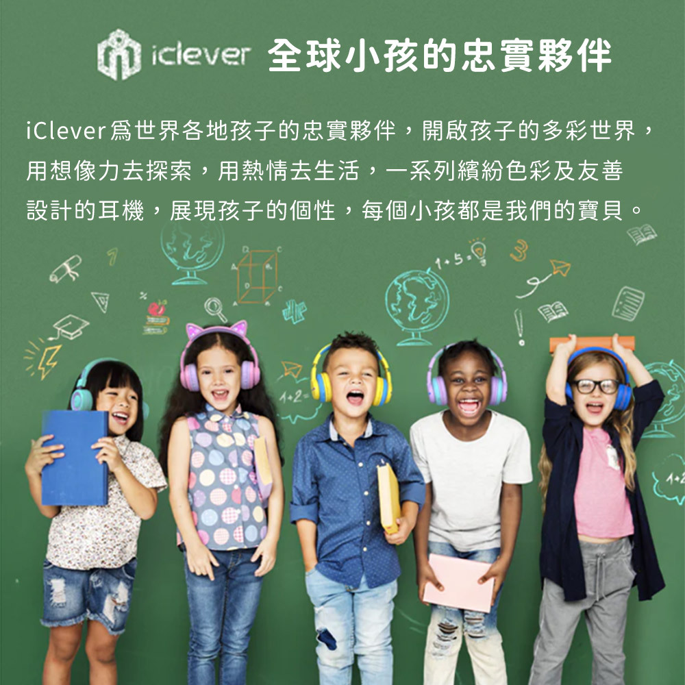 iclever 全球小孩的忠實夥伴iClever爲世界各地孩子的忠實夥伴,開啟孩子的多彩世界,用想像力去探索,用熱情去生活,一系列繽紛色彩及友善設計的耳機,展現孩子的個性,每個小孩都是我們的寶貝。2