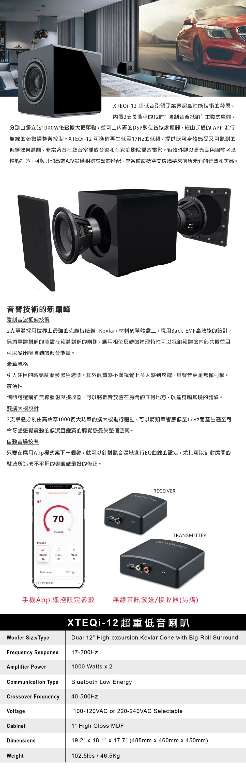 XTEQi-2 超低音引領了業界超高性能技術的發展内置2支長衝程的12音波抵銷”主動式單體分別由獨立的1000W後級擴大機驅動並可由内置的DSP數位智能處理器,經由手機的APP 進行無線的參數調整與控制。XTEQi-12 可準確再生低至17Hz的低頻,提供既可身體感受又可聽到的低頻效果體驗,非常適合在聽音室播放音樂和在家庭影院播放電影。箱體外觀以高光黑色鋼琴考漆精心打造,可與其他高端A/V設備相得益彰的搭配,為各種空間環境帶來前所未有的音效和美感。音響技術的新巔峰強制音波抵銷技術2支單體採用世界上最強的克維拉纖維(Kevlar) 材料於單體盆上,應用Back-EMF高效能的設計,另將單體對稱的裝設在箱體對稱的兩側,應用相位反轉的物理特性可以抵銷箱體的内部共振並且可以發出極強勁的低音能量。豪華風格引人注目的高亮度鋼琴黑色烤漆。其外觀質感不僅視覺上人感到炫耀,其聲音更是無懈可擊。靈活性借助可選購的無線發射與接收器,可以將低音放置在房間的任何地方,以達身臨其境的體驗。雙擴大機設計2支單體分別由高效率1000瓦大功率的擴大機進行驅動,可以將頻率響應低至17Hz而產生甚至可令牙齒感覺震動的低沉且飽滿的聽覺感受於整個空間。自動音場校準只要在應用App程式案下一個鍵,就可以針對聽音區域進行EQ曲線的設定,尤其可以針對房間的駐波所造成不平坦的響應做最好的修正。PRESETVOLUMENormalMusicNight modeOFFPeripheralsMovieRECEIVERTRANSMITTERSPEAKERCRAFT手機App.遙控設定參數 無線音訊發送/接收器(另購)Woofer Size/TypeFrequency ResponseXTEQi-12 超重低音喇叭Dual 12”High-ecursion Kevlar Cone with Big-Roll Surround17-200Hz1000 Watts  2Bluetooth Low EnergyAmplifier PowerCommunication TypeCrossover Frequency40-500HzVoltageCabinetDimensionsWeight100-120VAC or 220-240VAC Selectable1” High Gloss 19.2 x 18.1 x 17.7 (488mm x 460mm x 450mm)102.5lbs/46.5Kg