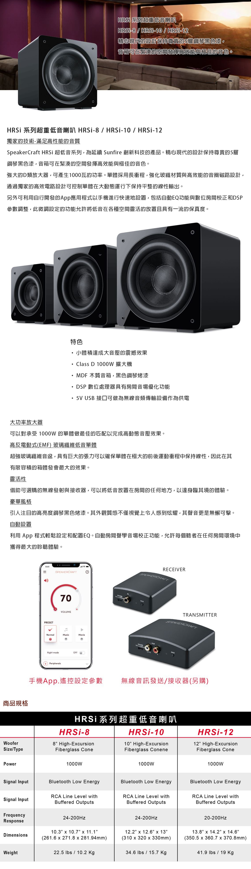 HRS 系列超重低音喇叭8 /  / -12精心現代的設計保持尊貴的5層鋼琴黑色漆。音箱可在緊湊的空間發揮高效能與極佳的音色。HRSi 系列超重低音喇叭 HRSi-8/HRSi-10/HRSi-12獨家的技術-滿足高性能的音質SpeakerCraft HRSi 超低音系列為延續 Sunfire 創新科技的產品。精心現代的設計保持尊貴的5層鋼琴黑色漆音箱可在緊湊的空間發揮高效能與極佳的音色。強大的D類放大器可產生1000瓦的功率。單體採用長衝程,強化玻纖材質與高效能的音圈磁路設計,通過獨家的高效電路設計可控制單體在大動態運行下保持平整的線性輸出。另外可利用自行開發的App應用程式以手機進行快速地設置,包括自動EQ功能與數位房間校正和DSP參數調整,此微調設定的功能允許將低音在各種空間靈活的放置且具有一流的保真度。特色小體積達成大音壓的震撼效果Class D 1000W 擴大機・MDF 木質音箱,黑色鋼琴烤漆DSP數位處理器具有房間音場優化功能・5 USB 接口可做為無線音頻傳輸設備作為供電大功率放大器可以對承受 1000W 的單體做最佳的匹配以完成高動態音壓效果。高反電動式(EMF) 玻璃纖維低音單體超強玻璃纖維音盆,具有巨大的張力可以確保單體在極大的前後運動衝程中保持線性,因此在其有限容積的箱體發會最大的效果。靈活性借助可選購的無線發射與接收器,可以將低音放置在房間的任何地方,以達身臨其境的體驗。豪華風格引人注目的高亮度鋼琴黑色烤漆。其外觀質感不僅視覺上令人感到炫耀,其聲音更是無懈可擊。自動設置利用 App 程式輕鬆設定和配置EQ。自動房間聲學音場校正功能,允許每個聽者在任何房間環境中獲得最大的聆聽體驗。商品規格WooferSize/TypePowerPRESET1070VOLUMEVRECEIVERNormalMusicMovieNight modeOFFPeripheralsTRANSMITTERSPEAKERCRAFT手機App.遙控設定參數無線音訊發送/接收器(另購)HRSi系列超重低音喇叭HRSi-88 High-EcursionFiberglass Cone1000WSignal InputBluetooth Low EnergySignal InputRCA Line Level withBuffered OutputsFrequencyResponse24-200HzDimensionsWeightHRSi-1010 High-EcursionFiberglass Conene1000WHRSi-1212 High-ExcursionFiberglass Cone1000WBluetooth Low EnergyBluetooth Low EnergyRCA Line Level withBuffered OutputsRCA Line Level withBuffered Outputs24-200Hz20-200Hz10.3 x 10.7 x 11.1(261.6 x 271.8x281.94mm)12.2x 12.6x 13(310 x 320 x 330mm)13.8 x 14.2 x 14.6(350.5x360.7 x 370.8mm)22.5 lbs / 10.2 Kg34.6 lbs / 15.7 Kg41.9 lbs /  Kg