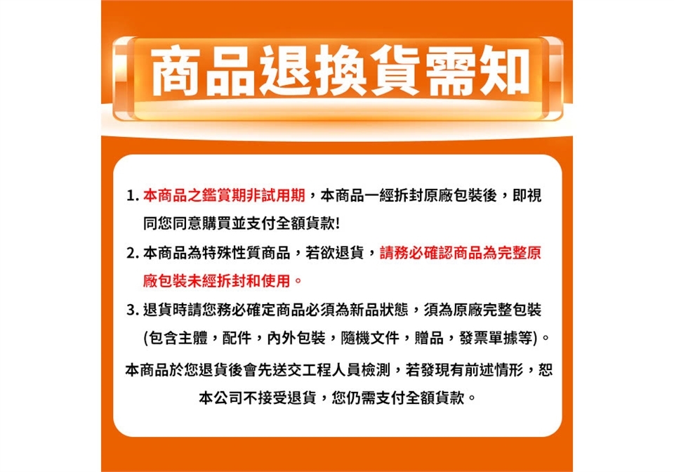 商品退換貨需知1.本商品之鑑賞期非試用期,本商品一經拆封原廠包裝後,即視同您同意購買並支付全額! 本商品為特殊性質商品,若欲退貨,請務必確認商品為完整原廠包裝未經拆封和使用。3. 退貨時請您務必確定商品必須為新品狀態,須為原廠完整包裝(包含主體,配件,內外包裝隨機文件贈品,發票單據等)。本商品於您退貨後會先送交工程人員檢測,若發現有前述情形,恕本公司不接受退貨,您仍需支付全額貨款。