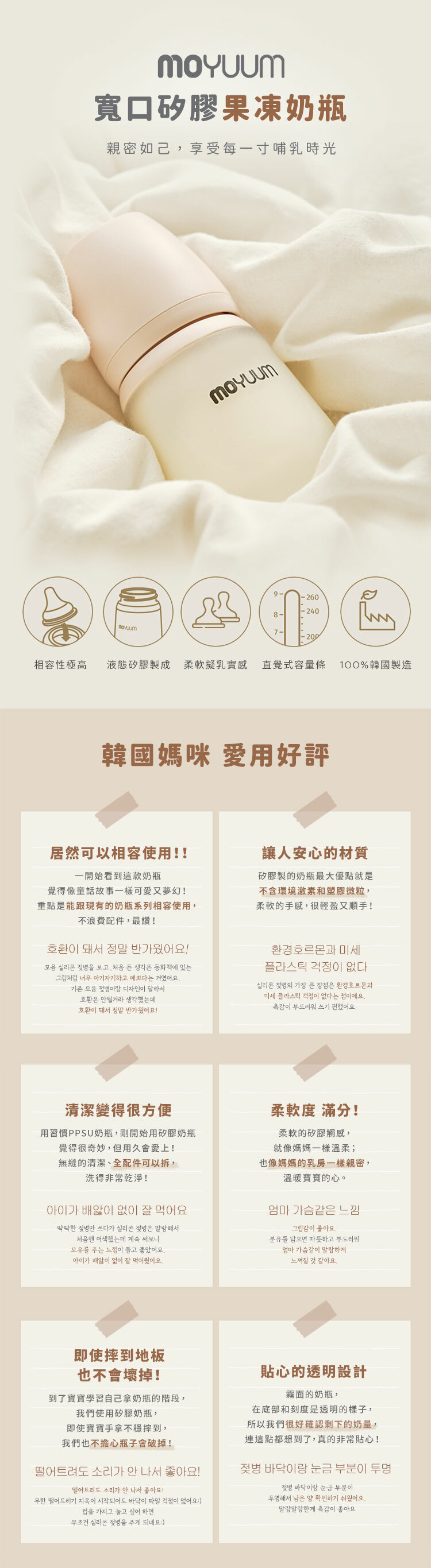 寬口矽膠果凍奶瓶親密如己享受每一寸哺乳時光-260相容性極高液態矽膠製成 柔軟擬乳實感 直覺式容量條 100%韓國製造韓國媽咪 愛用好評居然可以相容使用!!讓人安心的材質一開始看到這款奶瓶覺得像童話故事一樣可愛又夢幻!重點是能跟現有的奶瓶系列相容使用,不浪費配件,最讚!호환이 돼서 정말 반가웠어요! 실리콘 을 보고 처음 든 생각은 동화책에 있는그림처럼 너무 아기자기하고 예쁘다는 거였어요.기존  이랑 디자인이 달라서호환은 안될거라 생각했는데호환이 돼서 정말 반가웠어요!矽膠製的奶瓶最大優點就是不含環境激素和塑膠微粒,柔軟的手感,很輕盈又順手!환경호르몬과 미세플라스틱 걱정이 없다.실리콘 의 가장 큰 장점은 환경호르몬과미세 플라스틱 걱정이 없다는 점이에요.이 부드러워 쓰기 편했어요.清潔變得很方便用習慣PPSU奶瓶,剛開始用矽膠奶瓶覺得很奇妙,但用久會愛上!無縫的清潔、全配件可以拆,洗得非常乾淨!아이가  없이 잘 먹어요딱딱한 젖병만 쓰다가 실리콘 젖병은 말랑해서처음엔 어색했는데 계속 써보니모유를 주는 느낌이 들고 좋았어요.아이가 배알이 없이 잘 먹어줬어요.即使摔到地板也不會壞掉!到了寶寶學習自己拿奶瓶的階段,我們使用矽膠奶瓶,即使寶寶手拿不穩摔到,我們也不擔心瓶子會破掉!떨어트려도 소리가 안 나서 좋아요!떨어트려도 소리가 안 나서 좋아요!무한 떨어트리기 지옥이 시작되어도 바닥이 파일 걱정이 없어요:)을 가지고 놀고 싶어 하면무조건 실리콘 젖병을 주게 되네요:)柔軟度 滿分!柔軟的矽膠觸感,就像媽媽一樣溫柔;也像媽媽的乳房一樣親密,溫暖寶寶的心。엄마 가슴같은 느낌그립감이 좋아요분유를 담으면 따뜻하고 부드러워엄마 가슴같이 말랑하게느껴질 것 같아요.貼心的透明設計霧面的奶瓶,在底部和刻度是透明的樣子,所以我們很好確認剩下的奶量,連這點都想到了,真的非常貼心!젖병 바닥이랑 눈금 부분이 투명젖병 바닥이랑 눈금 부분이투명해서 남은 양 확인하기 쉬웠어요.말랑말랑한게 이 좋아요